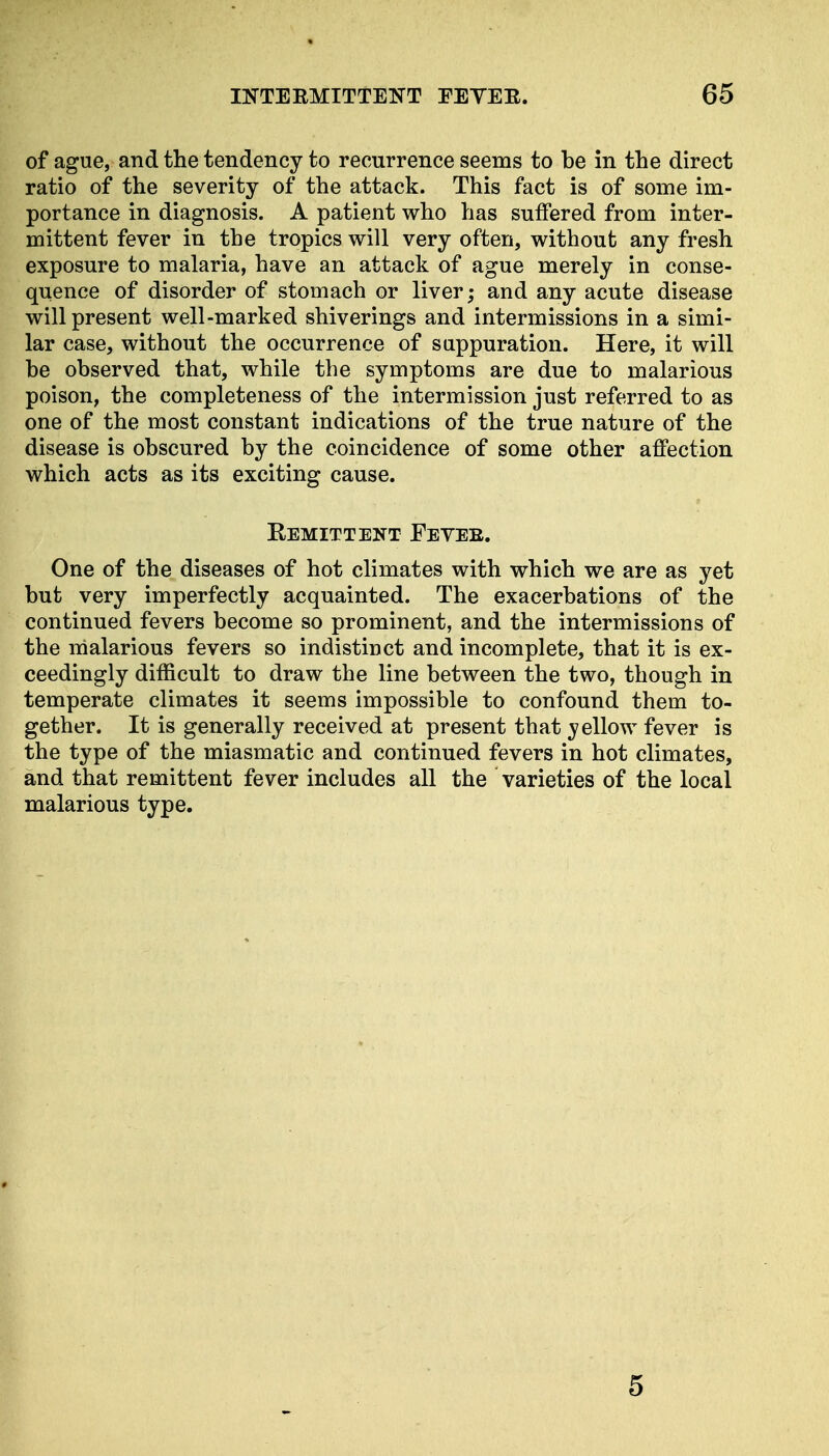 of ague, and the tendency to recurrence seems to be in the direct ratio of the severity of the attack. This fact is of some im- portance in diagnosis. A patient who has suffered from inter- mittent fever in the tropics will very often, without any fresh exposure to malaria, have an attack of ague merely in conse- quence of disorder of stomach or liver; and any acute disease will present well-marked shiverings and intermissions in a simi- lar case, without the occurrence of suppuration. Here, it will be observed that, while the symptoms are due to malarious poison, the completeness of the intermission just referred to as one of the most constant indications of the true nature of the disease is obscured by the coincidence of some other affection which acts as its exciting cause. Kemittent Feveb. One of the diseases of hot climates with which we are as yet but very imperfectly acquainted. The exacerbations of the continued fevers become so prominent, and the intermissions of the malarious fevers so indistinct and incomplete, that it is ex- ceedingly difficult to draw the line between the two, though in temperate climates it seems impossible to confound them to- gether. It is generally received at present that vellow fever is the type of the miasmatic and continued fevers in hot climates, and that remittent fever includes all the varieties of the local malarious type.