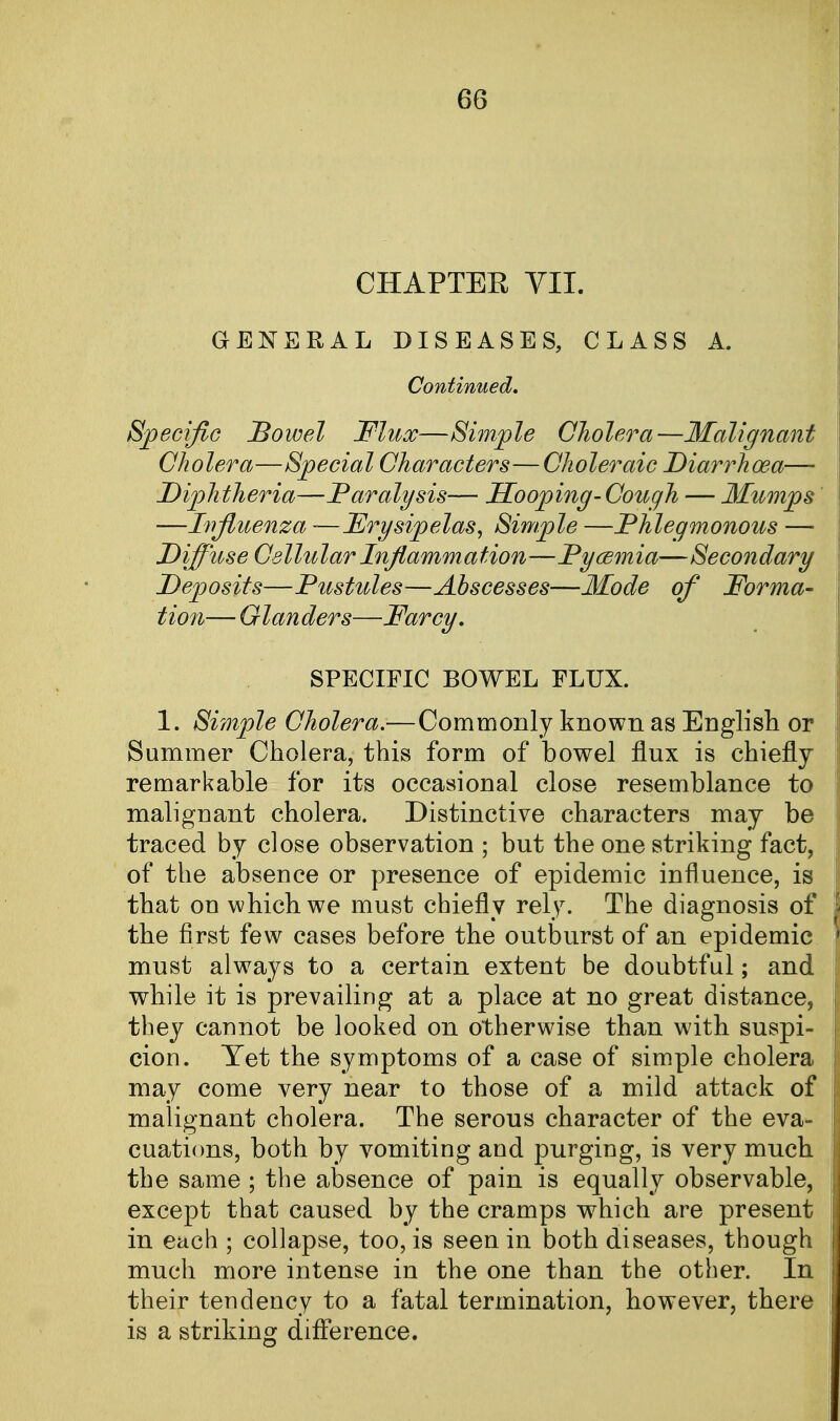 CHAPTER VII. GENERAL DISEASES, CLASS A. Continued. Specific Bowel Flux—Simple Cholera—Malignant Cholera—Special Characters—Choleraic Diarrhoea— Diphtheria—Paralysis— Hooping-Cough — Mumps —Influenza -—Erysipelas, Simple —Phlegmonous — D iff use Cellu lar Inflamm a Hon—Pycem ia— Secondary Deposits—Pustules—Abscesses—Mode of Forma- tion— Glanders—Farcy. SPECIFIC BOWEL FLUX. 1. Simple Cholera.—Commonly known as English or Summer Cholera, this form of bowel flux is chiefly remarkable for its occasional close resemblance to malignant cholera. Distinctive characters may be traced by close observation ; but the one striking fact, of the absence or presence of epidemic influence, is that on which we must chiefly rely. The diagnosis of the first few cases before the outburst of an epidemic must always to a certain extent be doubtful; and while it is prevailing at a place at no great distance, they cannot be looked on otherwise than with suspi- cion. Yet the symptoms of a case of simple cholera may come very near to those of a mild attack of malignant cholera. The serous character of the eva- cuations, both by vomiting and purging, is very much the same ; the absence of pain is equally observable, except that caused by the cramps which are present in each ; collapse, too, is seen in both diseases, though much more intense in the one than the other. In their tendency to a fatal termination, however, there is a striking difference.