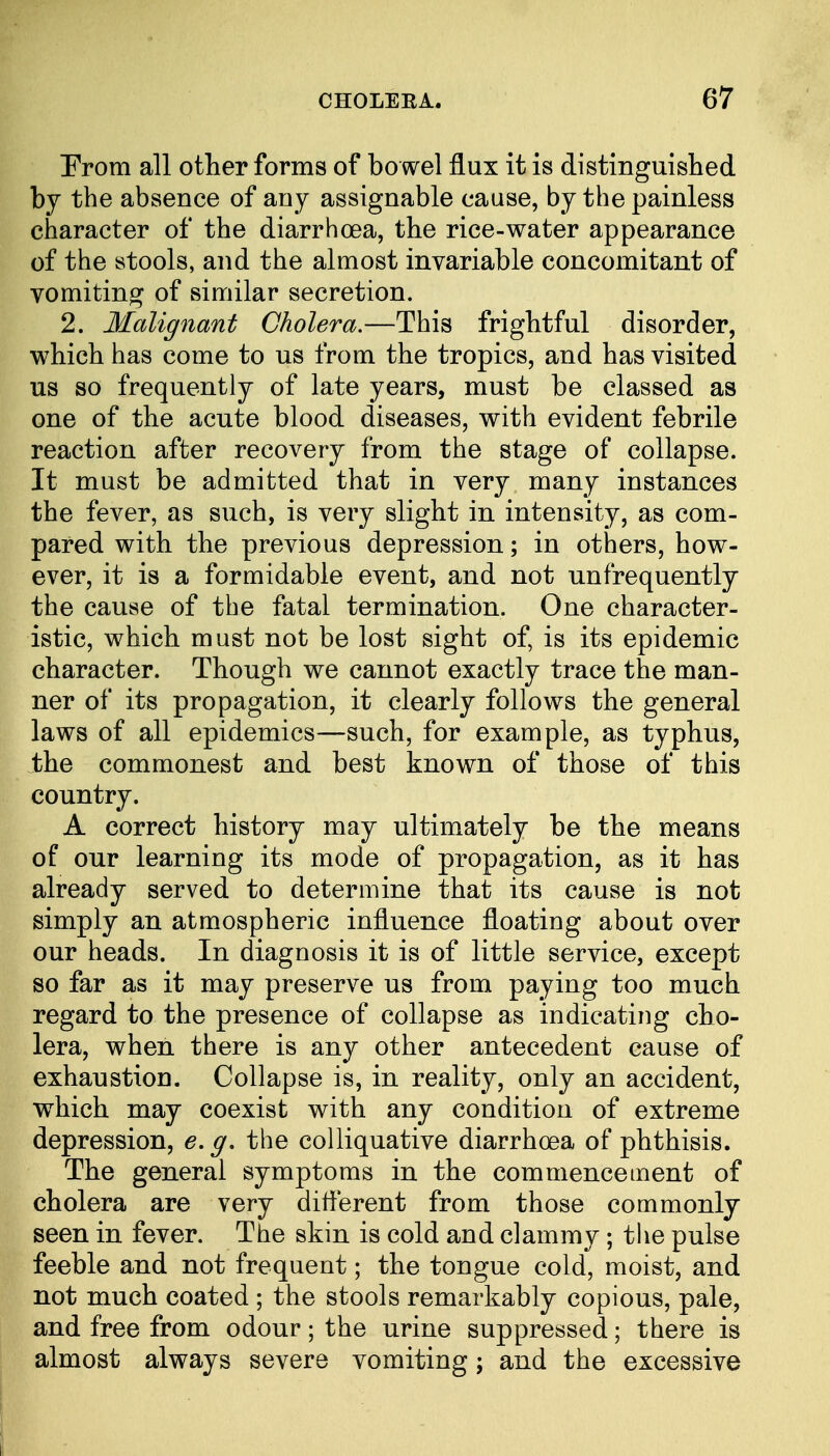 From all other forms of bowel flux it is distinguished by the absence of any assignable cause, by the painless character of the diarrhoea, the rice-water appearance of the stools, and the almost invariable concomitant of vomiting of similar secretion. 2. Malignant Cholera.—This frightful disorder, which has come to us from the tropics, and has visited us so frequently of late years, must be classed as one of the acute blood diseases, with evident febrile reaction after recovery from the stage of collapse. It must be admitted that in very many instances the fever, as such, is very slight in intensity, as com- pared with the previous depression; in others, how- ever, it is a formidable event, and not unfrequently the cause of the fatal termination. One character- istic, which must not be lost sight of, is its epidemic character. Though we cannot exactly trace the man- ner of its propagation, it clearly follows the general laws of all epidemics—such, for example, as typhus, ihe commonest and best known of those of this country. A correct history may ultimately be the means of our learning its mode of propagation, as it has already served to determine that its cause is not simply an atmospheric influence floating about over our heads. In diagnosis it is of little service, except so far as it may preserve us from paying too much regard to the presence of collapse as indicating cho- lera, when there is any other antecedent cause of exhaustion. Collapse is, in reality, only an accident, which may coexist with any condition of extreme depression, e. g. the colliquative diarrhoea of phthisis. The general symptoms in the commencement of cholera are very different from those commonly seen in fever. The skin is cold and clammy; the pulse feeble and not frequent; the tongue cold, moist, and not much coated ; the stools remarkably copious, pale, and free from odour; the urine suppressed; there is almost always severe vomiting; and the excessive I ■