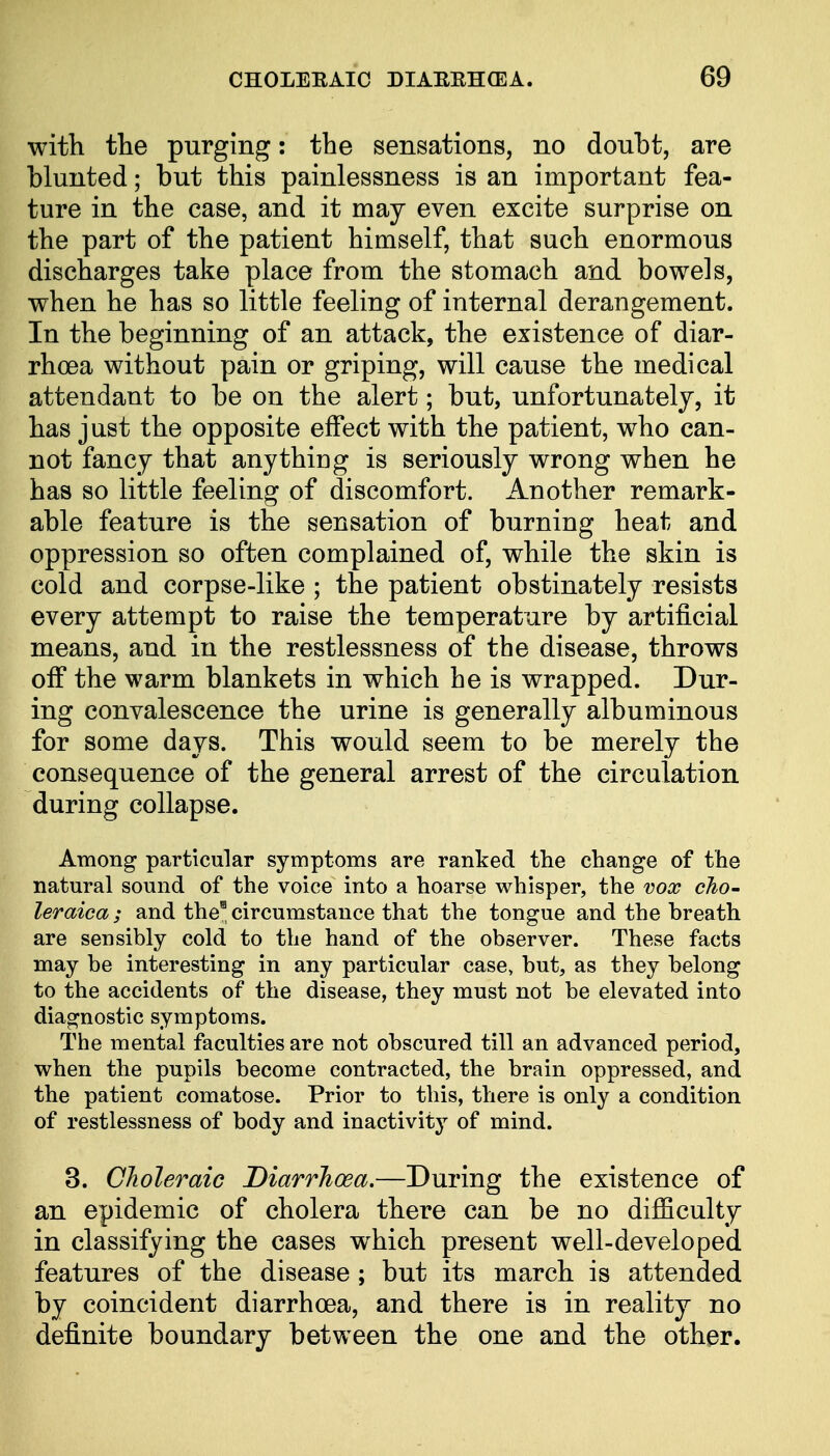 with the purging: the sensations, no doubt, are blunted; but this painlessness is an important fea- ture in the case, and it may even excite surprise on the part of the patient himself, that such enormous discharges take place from the stomach and bowels, when he has so little feeling of internal derangement. In the beginning of an attack, the existence of diar- rhoea without pain or griping, will cause the medical attendant to be on the alert; but, unfortunately, it has just the opposite effect with the patient, who can- not fancy that anything is seriously wrong when he has so little feeling of discomfort. Another remark- able feature is the sensation of burning heat and oppression so often complained of, while the skin is cold and corpse-like ; the patient obstinately resists every attempt to raise the temperature by artificial means, and in the restlessness of the disease, throws off the warm blankets in which he is wrapped. Dur- ing convalescence the urine is generally albuminous for some days. This would seem to be merely the consequence of the general arrest of the circulation during collapse. Among particular symptoms are ranked the change of the natural sound of the voice into a hoarse whisper, the vox cho- leraica; and the8 circumstance that the tongue and the hreath are sensibly cold to the hand of the observer. These facts may be interesting in any particular case, but, as they belong to the accidents of the disease, they must not be elevated into diagnostic symptoms. The mental faculties are not obscured till an advanced period, when the pupils become contracted, the brain oppressed, and the patient comatose. Prior to this, there is only a condition of restlessness of body and inactivity of mind. 3. Choleraic Diarrhoea.—During the existence of an epidemic of cholera there can be no difficulty in classifying the cases wrhich present well-developed features of the disease ; but its march is attended by coincident diarrhoea, and there is in reality no definite boundary between the one and the other.