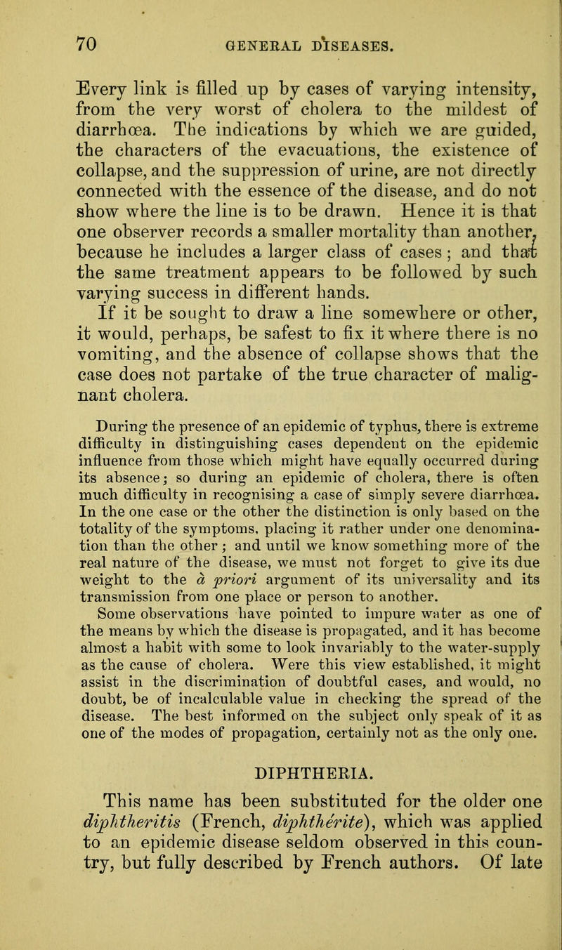 Every link is filled up by cases of varying intensity, from the very worst of cholera to the mildest of diarrhoea. The indications by which we are guided, the characters of the evacuations, the existence of collapse, and the suppression of urine, are not directly connected with the essence of the disease, and do not show where the line is to be drawn. Hence it is that one observer records a smaller mortality than another, because he includes a larger class of cases ; and that; the same treatment appears to be followed by such varying success in different hands. If it be sought to draw a line somewhere or other, it would, perhaps, be safest to fix it where there is no vomiting, and the absence of collapse shows that the case does not partake of the true character of malig- nant cholera. During the presence of an epidemic of typhus, there is extreme difficulty in distinguishing cases dependent on the epidemic influence from those which might have equally occurred during its absence; so during an epidemic of cholera, there is often much difficulty in recognising a case of simply severe diarrhoea. In the one case or the other the distinction is only based on the totality of the symptoms, placing it rather under one denomina- tion than the other; and until we know something more of the real nature of the disease, we must not forget to give its due weight to the a 'priori argument of its universality and its transmission from one place or person to another. Some observations have pointed to impure water as one of the means by which the disease is propagated, and it has become almost a habit with some to look invariably to the water-supply as the cause of cholera. Were this view established, it might assist in the discrimination of doubtful cases, and would, no doubt, be of incalculable value in checking the spread of the disease. The best informed on the subject only speak of it as one of the modes of propagation, certainly not as the only one. DIPHTHERIA. This name has been substituted for the older one diplitheritis (French, diphtherite), which was applied to an epidemic disease seldom observed in this coun- try, but fully described by French authors. Of late