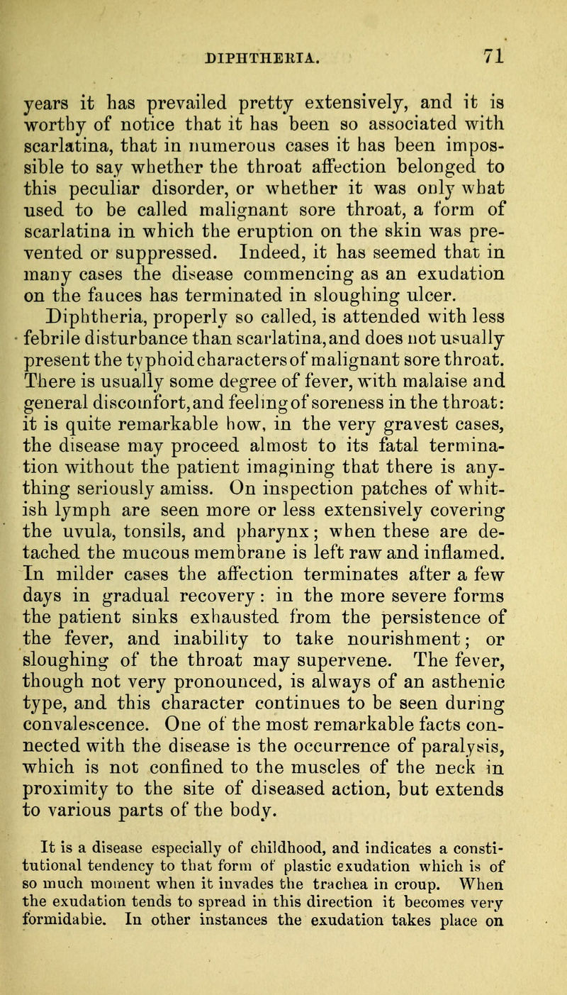 years it has prevailed pretty extensively, and it is worthy of notice that it has been so associated with scarlatina, that in numerous cases it has been impos- sible to say whether the throat affection belonged to this peculiar disorder, or whether it was only what used to be called malignant sore throat, a form of scarlatina in which the eruption on the skin was pre- vented or suppressed. Indeed, it has seemed that in many cases the disease commencing as an exudation on the fauces has terminated in sloughing ulcer. Diphtheria, properly so called, is attended with less febrile disturbance than scarlatina,and does not usually present the typhoid characters of malignant sore throat. There is usually some degree of fever, with malaise and general discomfort, and feeling of soreness in the throat: it is quite remarkable how, in the very gravest cases, the disease may proceed almost to its fatal termina- tion without the patient imagining that there is any- thing seriously amiss. On inspection patches of whit- ish lymph are seen more or less extensively covering the uvula, tonsils, and pharynx; when these are de- tached the mucous membrane is left raw and inflamed. In milder cases the affection terminates after a few days in gradual recovery: in the more severe forms the patient sinks exhausted from the persistence of the fever, and inability to take nourishment; or sloughing of the throat may supervene. The fever, though not very pronounced, is always of an asthenic type, and this character continues to be seen during convalescence. One of the most remarkable facts con- nected with the disease is the occurrence of paralysis, which is not confined to the muscles of the neck in proximity to the site of diseased action, but extends to various parts of the body. It is a disease especially of childhood, and indicates a consti- tutional tendency to that form of plastic exudation which is of so much moment when it invades the trachea in croup. When the exudation tends to spread in this direction it becomes very formidable. In other instances the exudation takes place on