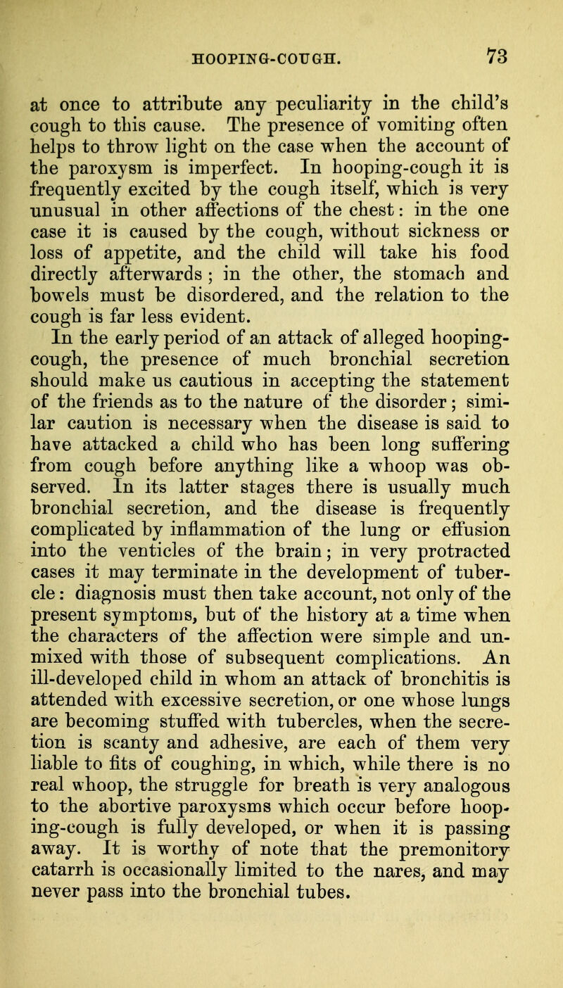 at once to attribute any peculiarity in the child's cough to this cause. The presence of vomiting often helps to throw light on the case when the account of the paroxysm is imperfect. In hooping-cough it is frequently excited by the cough itself, which is very unusual in other affections of the chest: in the one case it is caused by the cough, without sickness or loss of appetite, and the child will take his food directly afterwards ; in the other, the stomach and bowels must be disordered, and the relation to the cough is far less evident. In the early period of an attack of alleged hooping- cough, the presence of much bronchial secretion should make us cautious in accepting the statement of the friends as to the nature of the disorder; simi- lar caution is necessary when the disease is said to have attacked a child who has been long suffering from cough before anything like a whoop was ob- served. In its latter stages there is usually much bronchial secretion, and the disease is frequently complicated by inflammation of the lung or effusion into the venticles of the brain; in very protracted cases it may terminate in the development of tuber- cle : diagnosis must then take account, not only of the present symptoms, but of the history at a time when the characters of the affection were simple and un- mixed with those of subsequent complications. An ill-developed child in whom an attack of bronchitis is attended with excessive secretion, or one whose lungs are becoming stuffed with tubercles, when the secre- tion is scanty and adhesive, are each of them very liable to fits of coughing, in which, while there is no real whoop, the struggle for breath is very analogous to the abortive paroxysms which occur before hoop- ing-cough is fully developed, or when it is passing away. It is worthy of note that the premonitory catarrh is occasionally limited to the nares, and may never pass into the bronchial tubes.