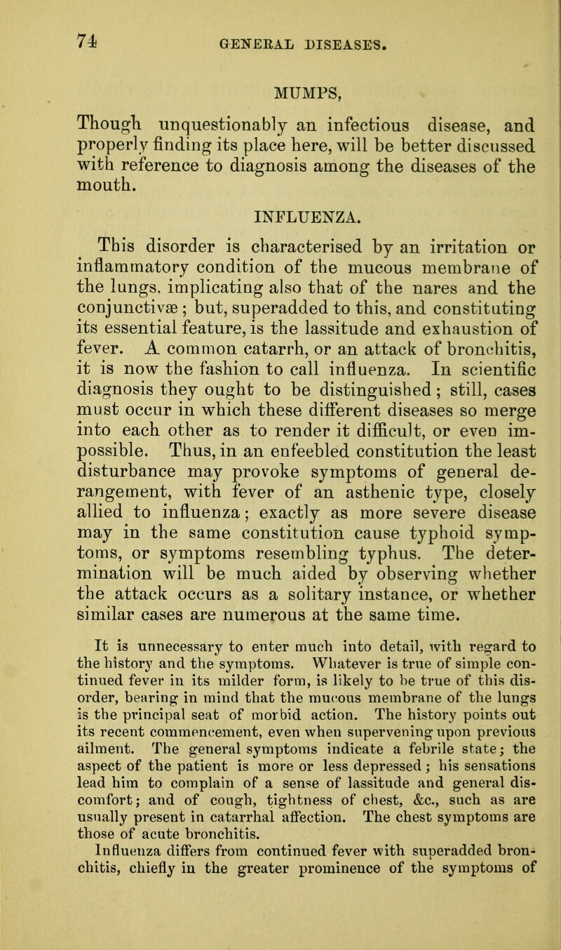 MUMPS, Though unquestionably an infectious disease, and properly finding its place here, will be better discussed with reference to diagnosis among the diseases of the mouth. INFLUENZA. This disorder is characterised by an irritation or inflammatory condition of the mucous membrane of the lungs, implicating also that of the nares and the conjunctivae ; but, superadded to this, and constituting its essential feature, is the lassitude and exhaustion of fever. A common catarrh, or an attack of bronchitis, it is now the fashion to call influenza. In scientific diagnosis they ought to be distinguished; still, cases must occur in which these different diseases so merge into each other as to render it difficult, or even im- possible. Thus, in an enfeebled constitution the least disturbance may provoke symptoms of general de- rangement, with fever of an asthenic type, closely allied to influenza; exactly as more severe disease may in the same constitution cause typhoid symp- toms, or symptoms resembling typhus. The deter- mination will be much aided by observing whether the attack occurs as a solitary instance, or whether similar cases are numerous at the same time. It is unnecessary to enter much into detail, with regard to the history and the symptoms. Whatever is true of simple con- tinued fever in its milder form, is likely to be true of this dis- order, bearing in mind that the mucous membrane of the lungs is the principal seat of morbid action. The history points out its recent commencement, even when supervening upon previous ailment. The general symptoms indicate a febrile state; the aspect of the patient is more or less depressed; his sensations lead him to complain of a sense of lassitude and general dis- comfort; and of cough, tightness of chest, &c, such as are usually present in catarrhal affection. The chest symptoms are those of acute bronchitis. Influenza differs from continued fever with superadded bron- chitis, chiefly in the greater prominence of the symptoms of