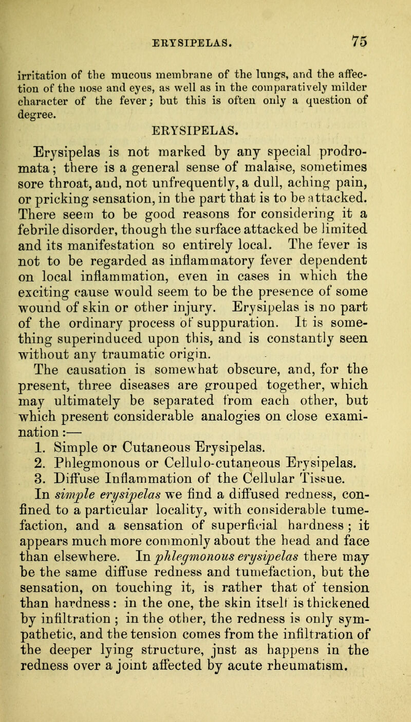 irritation of the mucous membrane of the lungs, and the affec- tion of the nose and eyes, as well as in the comparatively milder character of the fever; but this is often only a question of degree. ERYSIPELAS. Erysipelas is not marked by any special prodro- mata; there is a general sense of malaise, sometimes sore throat, and, not unfrequently, a dull, aching pain, or pricking sensation, in the part that is to be attacked. There seem to be good reasons for considering it a febrile disorder, though the surface attacked be limited and its manifestation so entirely local. The fever is not to be regarded as inflammatory fever dependent on local inflammation, even in cases in which the exciting cause would seem to be the presence of some wound of skin or other injury. Erysipelas is no part of the ordinary process of suppuration. It is some- thing superinduced upon this, and is constantly seen without any traumatic origin. The causation is somewhat obscure, and, for the present, three diseases are grouped together, which may ultimately be separated from each other, but which present considerable analogies on close exami- nation :— 1. Simple or Cutaneous Erysipelas. 2. Phlegmonous or Cellulo-cutaneous Erysipelas. 3. Diffuse Inflammation of the Cellular Tissue. In simple erysipelas we find a diffused redness, con- fined to a particular locality, with considerable tume- faction, and a sensation of superficial hardness ; it appears much more commonly about the head and face than elsewhere. In phlegmonous erysipelas there may be the same diffuse redness and tumefaction, but the sensation, on touching it, is rather that of tension than hardness: in the one, the skin itself is thickened by infiltration ; in the other, the redness is only sym- pathetic, and the tension comes from the infiltration of the deeper lying structure, jnst as happens in the redness over a joint affected by acute rheumatism.