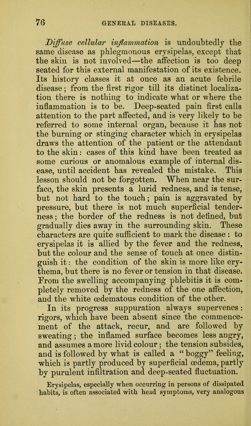 Diffuse cellular inflammation is undoubtedly the same disease as phlegmonous erysipelas, except that the skin is not involved—the affection is too deep seated for this external manifestation of its existence. Its history classes it at once as an acute febrile disease; from the first rigor till its distinct localiza- tion there is nothing to indicate what or where the inflammation is to be. Deep-seated pain first calls attention to the part affected, and is very likely to be referred to some internal organ, because it has not the burning or stinging character which in erysipelas draws the attention of the patient or the attendant to the skin: cases of this kind have been treated as some curious or anomalous example of internal dis- ease, until accident has revealed the mistake. This lesson should not be forgotten. When near the sur- face, the skin presents a lurid redness, and is tense, but not hard to the touch; pain is aggravated by pressure, but there is not much superficial tender- ness ; the border of the redness is not defined, but gradually dies away in the surrounding skin. These characters are quite sufficient to mark the disease : to erysipelas it is allied by the fever and the redness, but the colour and the sense of touch at once distin- guish it: the condition of the skin is more like ery- thema, but there is no fever or tension in that disease. From the swelling accompanying phlebitis it is com- pletely removed by the redness of the one affection, and the white (edematous condition of the other. In its progress suppuration always supervenes: rigors, which have been absent since the commence- ment of the attack, recur, and are followed by sweating; the inflamed surface becomes less angry, and assumes a more livid colour ; the tension subsides, and is followed by what is called a boggy feeling, which is partly produced by superficial oedema, partly by purulent infiltration and deep-seated fluctuation. Erysipelas, especially when occurring in persons of dissipated habits, is often associated with head symptoms, very analogous