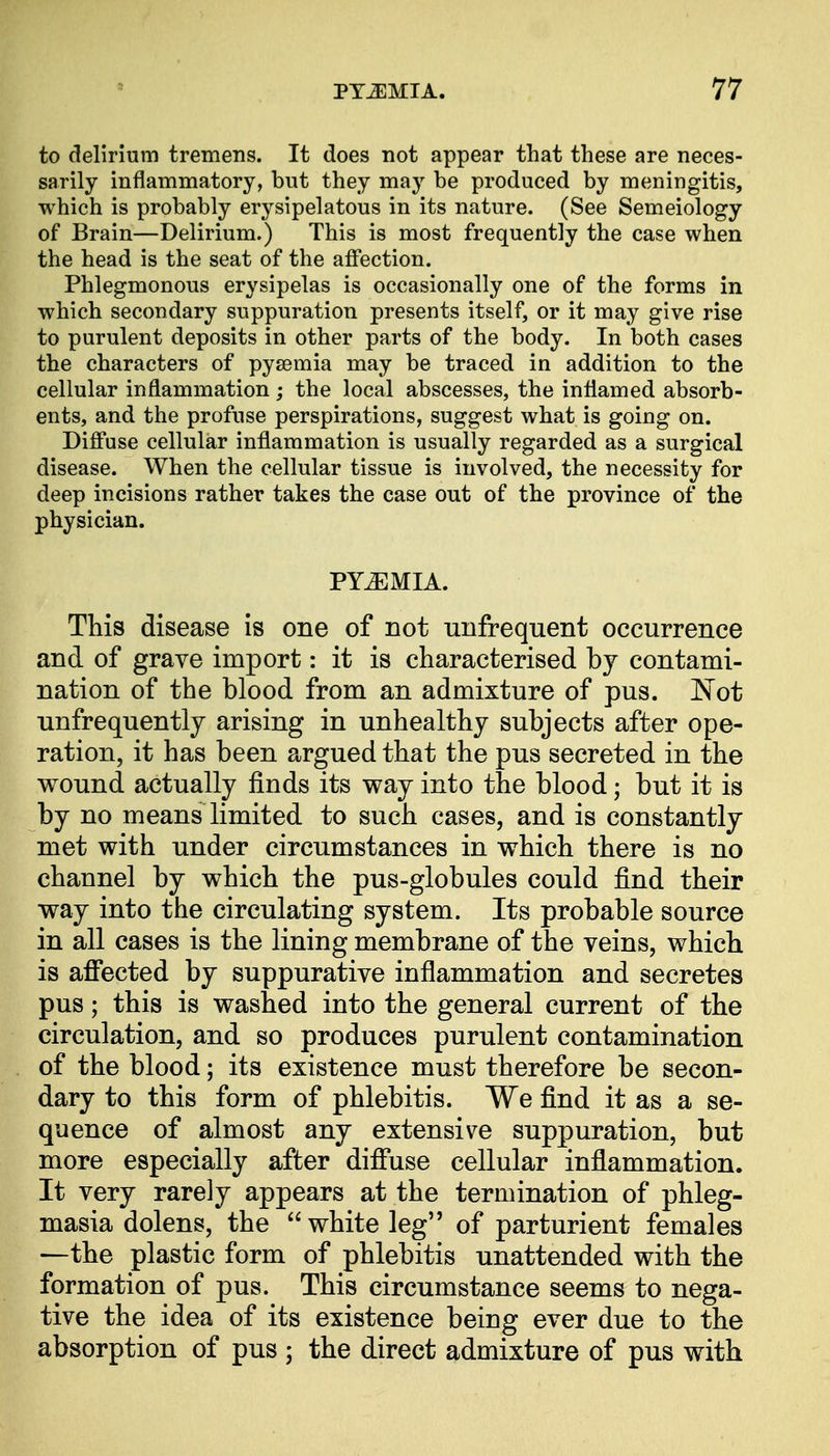 to delirium tremens. It does not appear that these are neces- sarily inflammatory, but they may be produced by meningitis, which is probably erysipelatous in its nature. (See Semeiology of Brain—Delirium.) This is most frequently the case when the head is the seat of the affection. Phlegmonous erysipelas is occasionally one of the forms in which secondary suppuration presents itself, or it may give rise to purulent deposits in other parts of the body. In both cases the characters of pyaemia may be traced in addition to the cellular inflammation; the local abscesses, the inflamed absorb- ents, and the profuse perspirations, suggest what is going on. Diffuse cellular inflammation is usually regarded as a surgical disease. When the cellular tissue is involved, the necessity for deep incisions rather takes the case out of the province of the physician. PYEMIA. This disease is one of not unfrequent occurrence and of grave import: it is characterised by contami- nation of the blood from an admixture of pus. Not unfrequently arising in unhealthy subjects after ope- ration, it has been argued that the pus secreted in the wound actually finds its way into the blood; but it is by no means limited to such cases, and is constantly met with under circumstances in which there is no channel by which the pus-globules could find their way into the circulating system. Its probable source in all cases is the lining membrane of the veins, which is affected by suppurative inflammation and secretes pus; this is washed into the general current of the circulation, and so produces purulent contamination of the blood; its existence must therefore be secon- dary to this form of phlebitis. We find it as a se- quence of almost any extensive suppuration, but more especially after diffuse cellular inflammation. It very rarely appears at the termination of phleg- masia dolens, the white leg of parturient females —the plastic form of phlebitis unattended with the formation of pus. This circumstance seems to nega- tive the idea of its existence being ever due to the absorption of pus ; the direct admixture of pus with