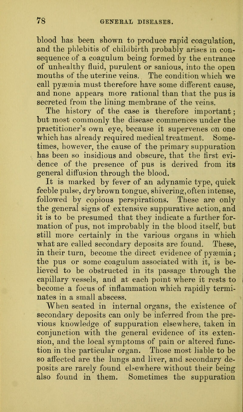 blood has been shown to produce rapid coagulation, and the phlebitis of childbirth probably arises in con- sequence of a coagulum being formed by the entrance of unhealthy fluid, purulent or sanious, into the open mouths of the uterine veins. The condition which we call pyaemia must therefore have some different cause, and none appears more rational than that the pus is secreted from the lining membrane of the veins. The history of the case is therefore important; but most commonly the disease commences under the practitioner's own eye, because it supervenes on one which has already required medical treatment. Some- times, however, the cause of the primary suppuration has been so insidious and obscure, that the first evi- dence of the presence of pus is derived from its general diffusion through the blood. It is marked by fever of an adynamic type, quick feeble pulse, dry brown tongue, shivering, often intense, followed by copious perspirations. These are only the general signs of extensive suppurative action, and it is to be presumed that they indicate a further for- mation of pus, not improbably in the blood itself, but still more certainly in the various organs in which what are called secondary deposits are found. These, in their turn, become the direct evidence of pyaemia; the pus or some coagulum associated with it, is be- lieved to be obstructed in its passage through the capillary vessels, and at each point where it rests to become a focus of inflammation which rapidly termi- nates in a small abscess. When seated in internal organs, the existence of secondary deposits can only be inferred from the pre- vious knowledge of suppuration elsewhere, taken in conjunction with the general evidence of its exten- sion, and the local symptoms of pain or altered func- tion in the particular organ. Those most liable to be so affected are the lungs and liver, and secondary de- posits are rarely found elsewhere without their being also found in them. Sometimes the suppuration