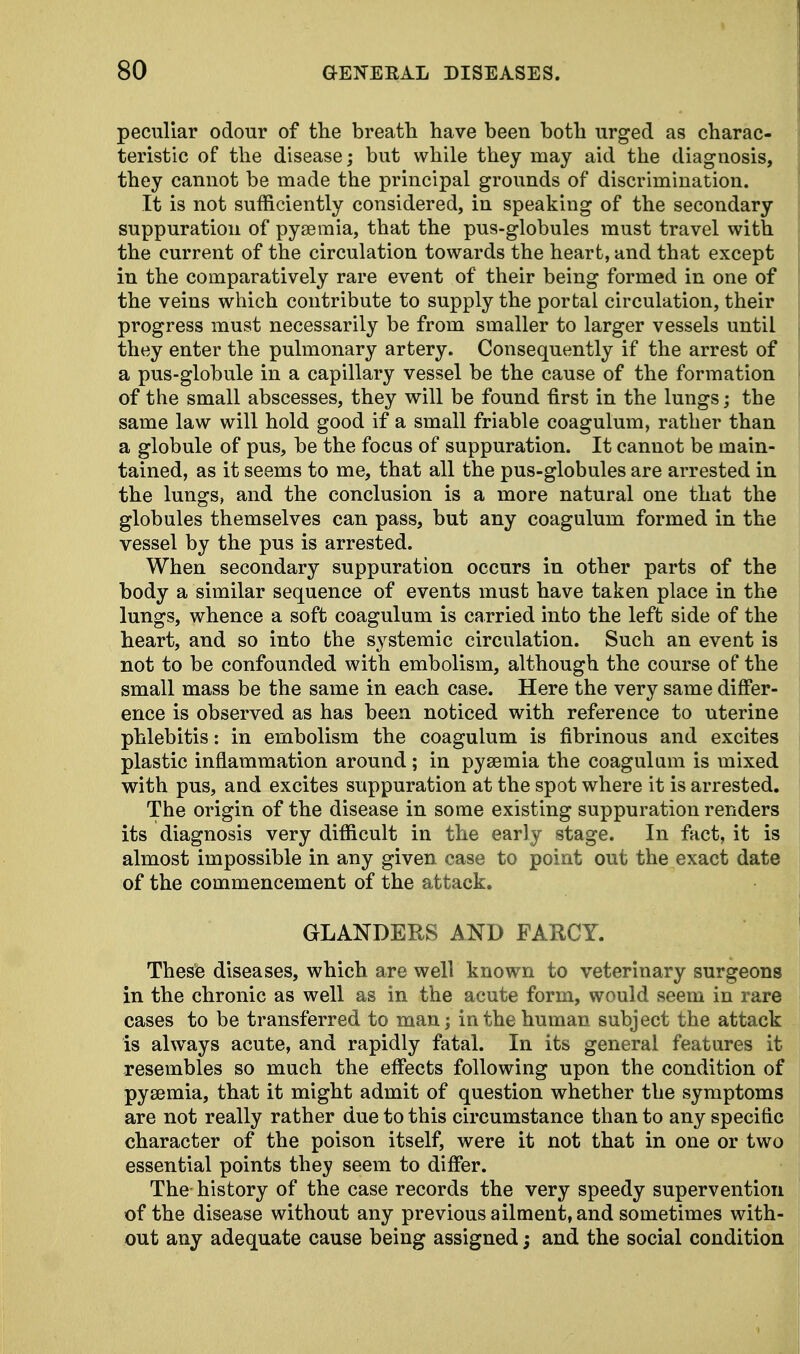peculiar odour of the breath have been both urged as charac- teristic of the disease; but while they may aid the diagnosis, they cannot be made the principal grounds of discrimination. It is not sufficiently considered, in speaking of the secondary suppuration of pyaemia, that the pus-globules must travel with the current of the circulation towards the heart, and that except in the comparatively rare event of their being formed in one of the veins which contribute to supply the portal circulation, their progress must necessarily be from smaller to larger vessels until they enter the pulmonary artery. Consequently if the arrest of a pus-globule in a capillary vessel be the cause of the formation of the small abscesses, they will be found first in the lungs; the same law will hold good if a small friable coagulum, rather than a globule of pus, be the focus of suppuration. It cannot be main- tained, as it seems to me, that all the pus-globules are arrested in the lungs, and the conclusion is a more natural one that the globules themselves can pass, but any coagulum formed in the vessel by the pus is arrested. When secondary suppuration occurs in other parts of the body a similar sequence of events must have taken place in the lungs, whence a soft coagulum is carried into the left side of the heart, and so into the systemic circulation. Such an event is not to be confounded with embolism, although the course of the small mass be the same in each case. Here the very same differ- ence is observed as has been noticed with reference to uterine phlebitis: in embolism the coagulum is fibrinous and excites plastic inflammation around; in pyaemia the coagulum is mixed with pus, and excites suppuration at the spot where it is arrested. The origin of the disease in some existing suppuration renders its diagnosis very difficult in the early stage. In fact, it is almost impossible in any given case to point out the exact date of the commencement of the attack. GLANDERS AND FARCY. These diseases, which are well known to veterinary surgeons in the chronic as well as in the acute form, would seem in rare cases to be transferred to man; in the human subject the attack is always acute, and rapidly fatal. In its general features it resembles so much the effects following upon the condition of pyaemia, that it might admit of question whether the symptoms are not really rather due to this circumstance than to any specific character of the poison itself, were it not that in one or two essential points they seem to differ. The history of the case records the very speedy supervention of the disease without any previous ailment, and sometimes with- out any adequate cause being assigned; and the social condition