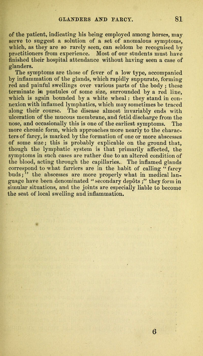 of the patient, indicating his being employed among horses, may serve to suggest a solution of a set of anomalous symptoms, which, as they are so rarely seen, can seldom he recognised by practitioners from experience. Most of our students must have finished their hospital attendance without having seen a case of glanders. The symptoms are those of fever of a low type, accompanied by inflammation of the glands, which rapidly suppurate, forming red and painful swellings over various parts of the body ; these terminate i«i pustules of some size, surrounded by a red line, which is again bounded by a white wheal: they stand in con- nexion with inflamed lymphatics, which may sometimes be traced along their course. The disease almost invariably ends with ulceration of the mucous membrane, and fetid discharge from the nose, and occasionally this is one of the earliest symptoms. The more chronic form, which approaches more nearly to the charac- ters of farcy, is marked by the formation of one or more abscesses of some size; this is probably explicable on the ground that, though the lymphatic system is that primarily affected, the symptoms in such cases are rather due to an altered condition of the blood, acting through the capillaries. The inflamed glands correspond to what farriers are in the habit of calling  farcy buds; the abscesses are more properly what in medical lan- guage have been denominated  secondary depots they form in simular situations, and the joints are especially liable to become the seat of local swelling and inflammation. 6