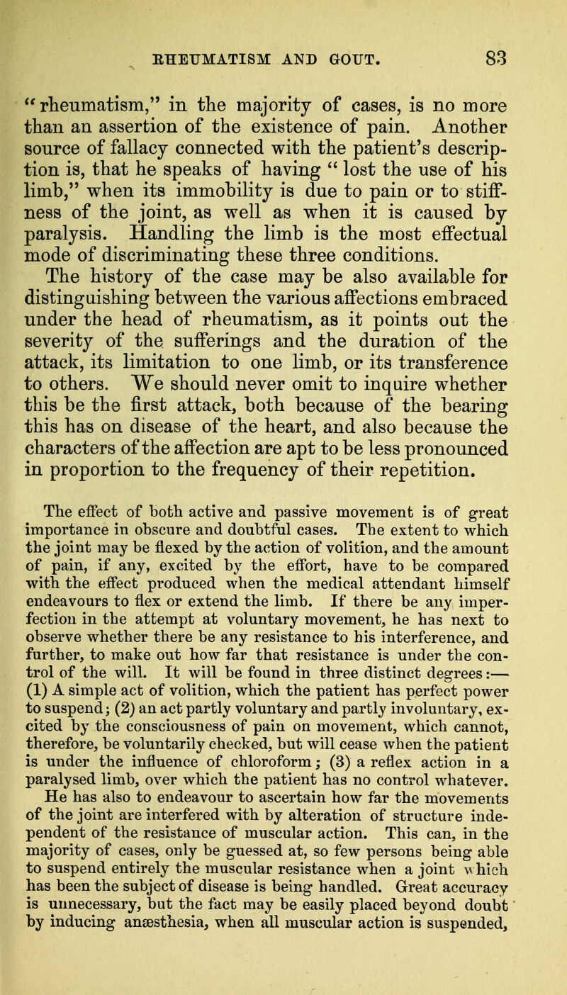 rheumatism, in the majority of cases, is no more than an assertion of the existence of pain. Another source of fallacy connected with the patient's descrip- tion is, that he speaks of having  lost the use of his limb, when its immobility is due to pain or to stiff- ness of the joint, as well as when it is caused by paralysis. Handling the limb is the most effectual mode of discriminating these three conditions. The history of the case may be also available for distinguishing between the various affections embraced under the head of rheumatism, as it points out the severity of the sufferings and the duration of the attack, its limitation to one limb, or its transference to others. We should never omit to inquire whether this be the first attack, both because of the bearing this has on disease of the heart, and also because the characters of the affection are apt to be less pronounced in proportion to the frequency of their repetition. The effect of both active and passive movement is of great importance in obscure and doubtful cases. The extent to which the joint may be flexed by the action of volition, and the amount of pain, if any, excited by the effort, have to be compared with the effect produced when the medical attendant himself endeavours to flex or extend the limb. If there be any imper- fection in the attempt at voluntary movement, he has next to observe whether there be any resistance to his interference, and further, to make out how far that resistance is under the con- trol of the will. It will be found in three distinct degrees:— (1) A simple act of volition, which the patient has perfect power to suspend] (2) an act partly voluntary and partly involuntary, ex- cited by the consciousness of pain on movement, which cannot, therefore, be voluntarily checked, but will cease when the patient is under the influence of chloroform; (3) a reflex action in a paralysed limb, over which the patient has no control whatever. He has also to endeavour to ascertain how far the movements of the joint are interfered with by alteration of structure inde- pendent of the resistance of muscular action. This can, in the majority of cases, only be guessed at, so few persons being able to suspend entirely the muscular resistance when a joint which has been the subject of disease is being handled. Great accuracy is unnecessary, but the fact may be easily placed beyond doubt by inducing anaesthesia, when all muscular action is suspended,