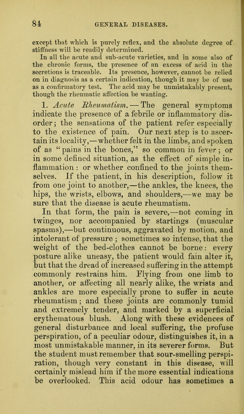 except that which is purely reflex, and the absolute degree of stiffness will be readily determined. In all the acute and sub-acute varieties, and in some also of the chronic forms, the presence of an excess of acid in the secretions is traceable. Its presence, however, cannot be relied on in diagnosis as a certain indication, though it may be of use as a confirmatory test. The acid may be unmistakably present, though the rheumatic affection be wanting. 1. Acute Rheumatism. — The general symptoms indicate the presence of a febrile or inflammatory dis- order ; the sensations of the patient refer especially to the existence of pain. Our next step is to ascer- tain its locality,—whether felt in the limbs, and spoken of as pains in the bones, so common in fever ; or in some defined situation, as the effect of simple in- flammation : or whether confined to the joints them- selves. If the patient, in bis description, follow it from one joint to another,—the ankles, the knees, the bips, the wrists, elbows, and shoulders,—we may be sure that the disease is acute rheumatism. In that form, the pain is severe,—not coming in twinges, nor accompanied by startings (muscular spasms),—but continuous, aggravated by motion, and intolerant of pressure ; sometimes so intense, that the weight of the bed-clothes cannot be borne: every posture alike uneasy, the patient would fain alter it, but that the dread of increased suffering in the attempt commonly restrains him. Flying from one limb to another, or affecting all nearly alike, the wrists and ankles are more especially prone to suffer in acute rheumatism; and these joints are commonly tumid and extremely tender, and marked by a superficial erythematous blush. Along with these evidences of general disturbance and local suffering, the profuse perspiration, of a peculiar odour, distinguishes it, in a most unmistakable manner, in its severer forms. But the student must remember that sour-smelling perspi- ration, though very constant in this disease, will certainly mislead him if the more essential indications be overlooked. This acid odour has sometimes a