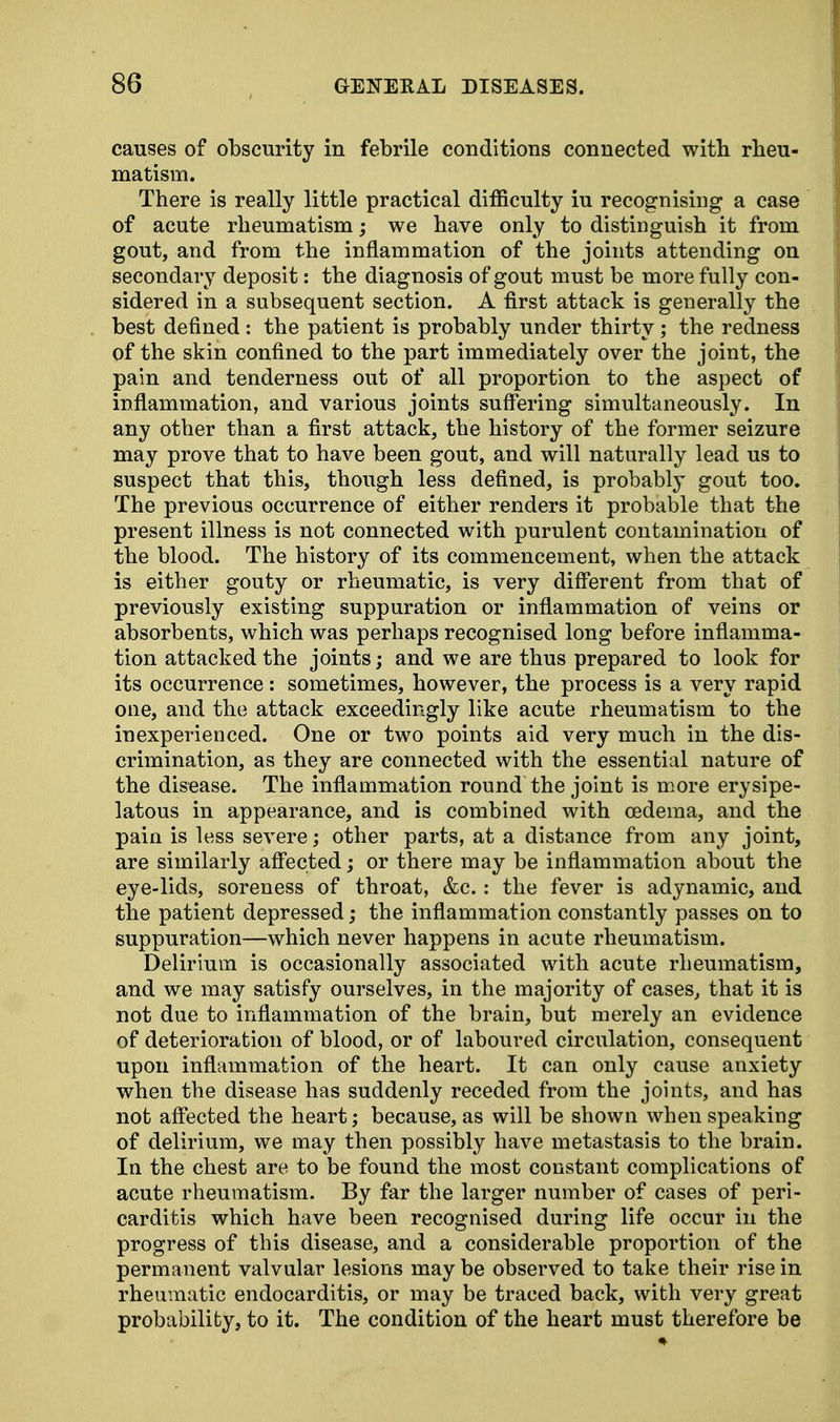 causes of obscurity in febrile conditions connected with rheu- matism. There is really little practical difficulty iu recognising a case of acute rheumatism; we have only to distinguish it from gout, and from the inflammation of the joints attending on secondary deposit: the diagnosis of gout must be more fully con- sidered in a subsequent section. A first attack is generally the best defined : the patient is probably under thirty ; the redness of the skin confined to the part immediately over the joint, the pain and tenderness out of all proportion to the aspect of inflammation, and various joints suffering simultaneously. In any other than a first attack, the history of the former seizure may prove that to have been gout, and will naturally lead us to suspect that this, though less defined, is probably gout too. The previous occurrence of either renders it probable that the present illness is not connected with purulent contamination of the blood. The history of its commencement, when the attack is either gouty or rheumatic, is very different from that of previously existing suppuration or inflammation of veins or absorbents, which was perhaps recognised long before inflamma- tion attacked the joints; and we are thus prepared to look for its occurrence : sometimes, however, the process is a very rapid one, and the attack exceedingly like acute rheumatism to the inexperienced. One or two points aid very much in the dis- crimination, as they are connected with the essential nature of the disease. The inflammation round the joint is more erysipe- latous in appearance, and is combined with oedema, and the pain is less severe; other parts, at a distance from any joint, are similarly affected; or there may be inflammation about the eye-lids, soreness of throat, &c.: the fever is adynamic, and the patient depressed; the inflammation constantly passes on to suppuration—which never happens in acute rheumatism. Delirium is occasionally associated with acute rheumatism, and we may satisfy ourselves, in the majority of cases, that it is not due to inflammation of the brain, but merely an evidence of deterioration of blood, or of laboured circulation, consequent upon inflammation of the heart. It can only cause anxiety when the disease has suddenly receded from the joints, and has not affected the heart; because, as will be shown when speaking of delirium, we may then possibly have metastasis to the brain. In the chest are to be found the most constant complications of acute rheumatism. By far the larger number of cases of peri- carditis which have been recognised during life occur in the progress of this disease, and a considerable proportion of the permanent valvular lesions may be observed to take their rise in rheumatic endocarditis, or may be traced back, with very great probability, to it. The condition of the heart must therefore be