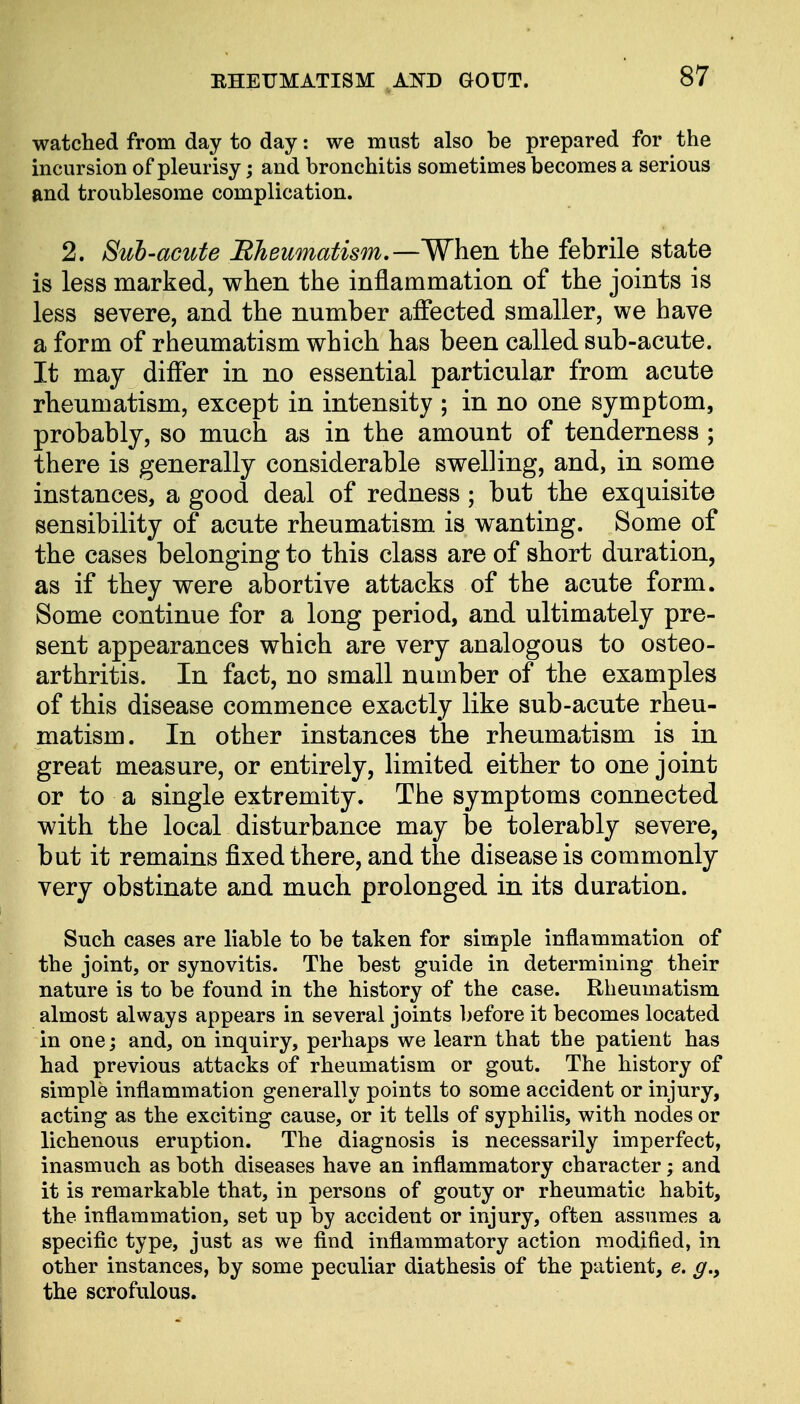 watched from day to day: we must also be prepared for the incursion of pleurisy; and bronchitis sometimes becomes a serious and troublesome complication. 2. Sub-acute Rheumatism.—When the febrile state is less marked, when the inflammation of the joints is less severe, and the number affected smaller, we have a form of rheumatism which has been called sub-acute. It may differ in no essential particular from acute rheumatism, except in intensity ; in no one symptom, probably, so much as in the amount of tenderness ; there is generally considerable swelling, and, in some instances, a good deal of redness; but the exquisite sensibility of acute rheumatism is wanting. Some of the cases belonging to this class are of short duration, as if they were abortive attacks of the acute form. Some continue for a long period, and ultimately pre- sent appearances which are very analogous to osteo- arthritis. In fact, no small number of the examples of this disease commence exactly like sub-acute rheu- matism. In other instances the rheumatism is in great measure, or entirely, limited either to one joint or to a single extremity. The symptoms connected with the local disturbance may be tolerably severe, but it remains fixed there, and the disease is commonly very obstinate and much prolonged in its duration. Such cases are liable to be taken for simple inflammation of the joint, or synovitis. The best guide in determining their nature is to be found in the history of the case. Rheumatism almost always appears in several joints before it becomes located in one; and, on inquiry, perhaps we learn that the patient has had previous attacks of rheumatism or gout. The history of simple inflammation generally points to some accident or injury, acting as the exciting cause, or it tells of syphilis, with nodes or lichenous eruption. The diagnosis is necessarily imperfect, inasmuch as both diseases have an inflammatory character; and it is remarkable that, in persons of gouty or rheumatic habit, the inflammation, set up by accident or injury, often assumes a specific type, just as we find inflammatory action modified, in other instances, by some peculiar diathesis of the patient, e. g.y the scrofulous.