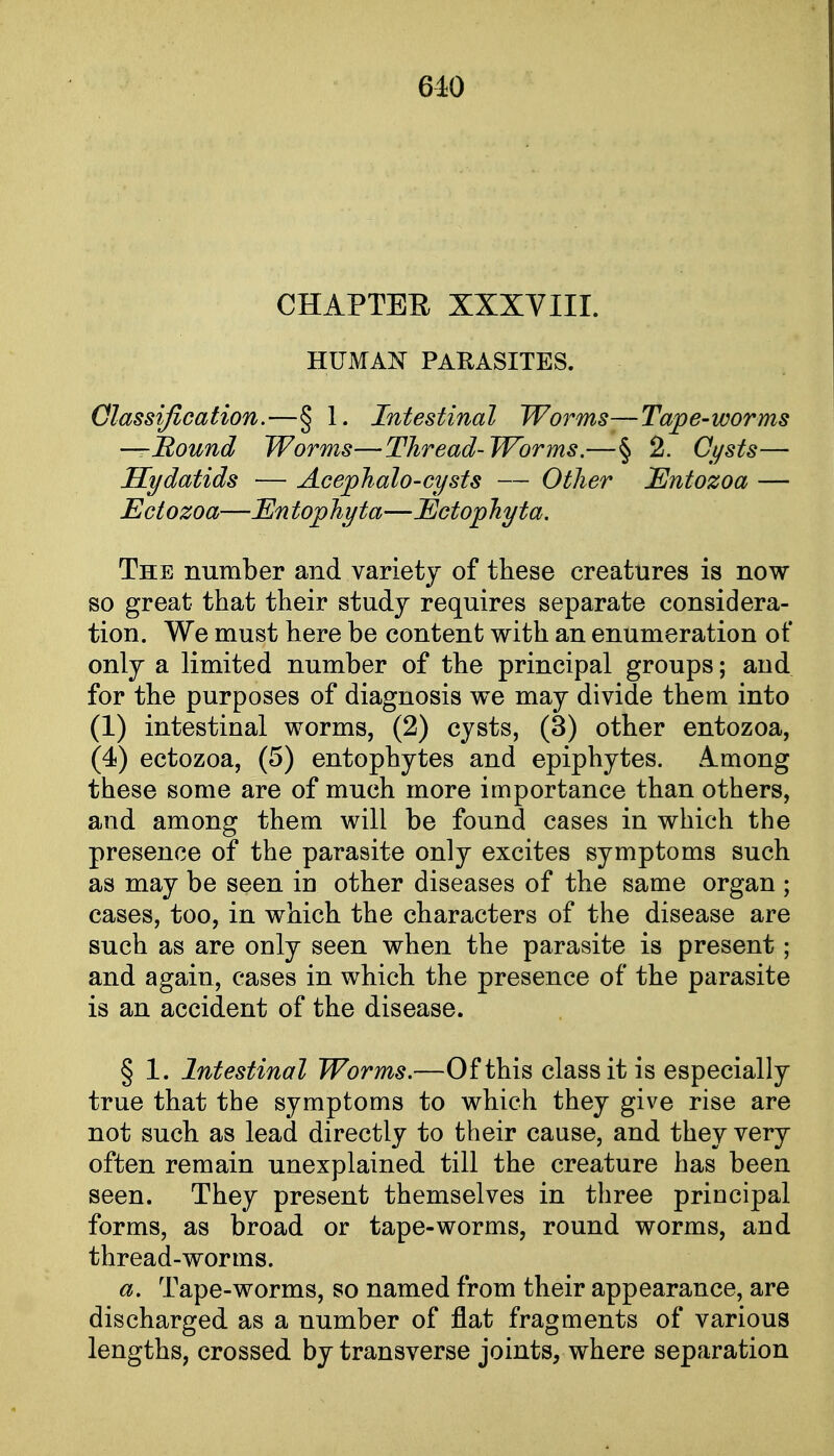 CHAPTER XXXVIII. HUMAN PARASITES. Classification.—§ 1. Intestinal Worms—Tape-worms —Bound Worms—Thread- Worms.—§ 2. Cysts— Hydatids — Acephalo-cysts — Other Entozoa — Ectozoa—En tophyta—Ectophyta. The number and variety of these creatures is now so great that their study requires separate considera- tion. We must here be content with an enumeration of only a limited number of the principal groups; and for the purposes of diagnosis we may divide them into (1) intestinal worms, (2) cysts, (3) other entozoa, (4) ectozoa, (5) entophytes and epiphytes. A.mong these some are of much more importance than others, and among them will be found cases in which the presence of the parasite only excites symptoms such as may be seen in other diseases of the same organ ; cases, too, in which the characters of the disease are such as are only seen when the parasite is present; and again, cases in which the presence of the parasite is an accident of the disease. § 1. Intestinal Worms.—Of this class it is especially true that the symptoms to which they give rise are not such as lead directly to their cause, and they very often remain unexplained till the creature has been seen. They present themselves in three principal forms, as broad or tape-worms, round worms, and thread-worms. a. Tape-worms, so named from their appearance, are discharged as a number of flat fragments of various lengths, crossed by transverse joints, where separation