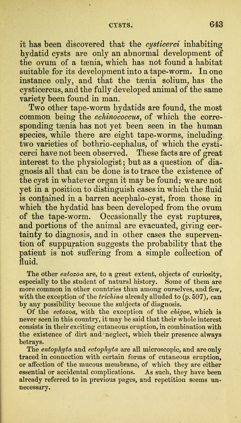 it has been discovered that the cysticerci inhabiting hydatid cysts are only an abnormal development of the ovum of a taenia, which has not found a habitat suitable for its development into a tape-worm. In one instance only, and that the taenia solium, has the cysticercus, and the fully developed animal of the same variety been found in man. Two other tape-worm hydatids are found, the most common being the echinococcus, of which the corre- sponding taenia has not yet been seen in the human species, while there are eight tape-worms, including two varieties of bothrio-cephalus, of which the cysti- cerci have not been observed. These facts are of great interest to the physiologist; but as a question of dia- gnosis all that can be done is to trace the existence of the cyst in whatever organ it may be found; we are not yet in a position to distinguish cases in which the fluid is contained in a barren acephalo-cyst, from those in which the hydatid has been developed from the ovum of the tape-worm. Occasionally the cyst ruptures, and portions of the animal are evacuated, giving cer- tainty to diagnosis, and in other cases the superven- tion of suppuration suggests the probability that the patient is not suffering from a simple collection of fluid. The other entozoa are, to a great extent, objects of curiosity, especially to the student of natural history. Some of them are more common in other countries than among ourselves, and few, with the exception of the trichina already alluded to (p. 597), can by any possibility become the subjects of diagnosis. Of the ectozoa, with the exception of the chigoe, which is never seen in this country, it may be said that their whole interest consists in their exciting cutaneous eruption, in combination with the existence of dirt and neglect, which their presence always betrays. The entophyta and ectophyta are all microscopic, and are only traced in connection with certain forms of cutaneous eruption, or affection of the mucous membrane, of which they are either essential or accidental complications. As such, they have been already referred to in previous pages, and repetition seems un- necessary.