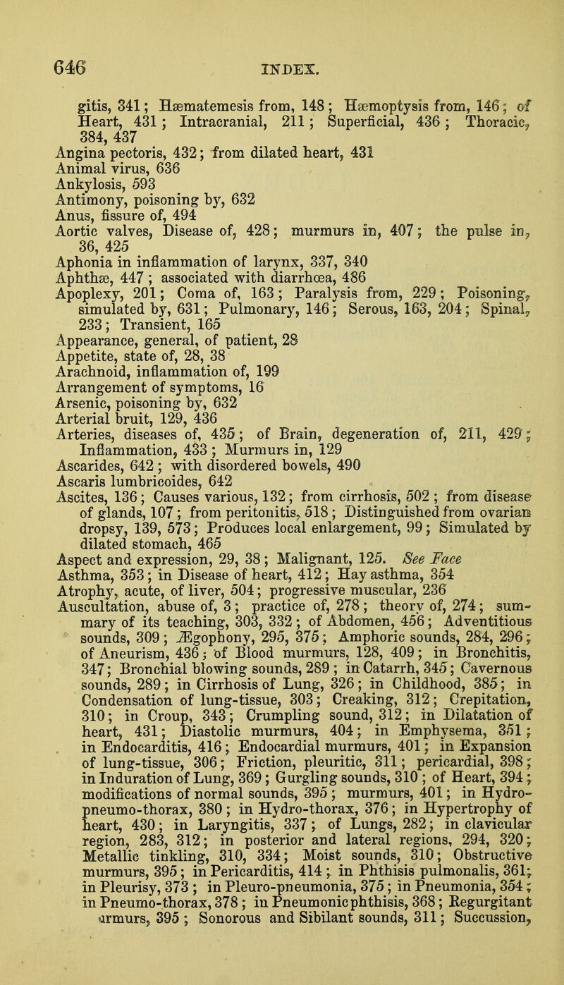 gitis, 341; Hsematemesis from, 148 ; Haemoptysis from, 146; of Heart, 431; Intracranial, 211; Superficial, 436; Thoracic? 384, 437 Angina pectoris, 432; from dilated heart, 431 Animal virus, 636 Ankylosis, 593 Antimony, poisoning by, 632 Anus, fissure of, 494 Aortic valves, Disease of, 428 ; murmurs in, 407; the pulse in? 36, 425 Aphonia in inflammation of larynx, 337, 340 Aphthae, 447 ; associated with diarrhoea, 486 Apoplexy, 201; Coma of, 163; Paralysis from, 229; Poisoning^ simulated by, 631; Pulmonary, 146; Serous9 163, 204; Spinal? 233; Transient, 165 Appearance, general, of patient, 28 Appetite, state of, 28, 38 Arachnoid, inflammation of, 199 Arrangement of symptoms, 16 Arsenic, poisoning by, 632 Arterial bruit, 129, 436 Arteries, diseases of, 435 ; of Brain, degeneration of, 211, 429; Inflammation, 433 ; Murmurs in, 129 Ascarides, 642 ; with disordered bowels, 490 Ascaris lumbricoides, 642 Ascites, 136; Causes various, 132; from cirrhosis, 502 ; from disease of glands, 107; from peritonitis^ 518 ; Distinguished from ovarian dropsy, 139, 573; Produces local enlargement, 99; Simulated by dilated stomach, 465 Aspect and expression, 29, 38; Malignant, 125. See Face Asthma, 353; in Disease of heart, 412; Hay asthma, 354 Atrophy, acute, of liver, 504; progressive muscular, 236 Auscultation, abuse of, 3 ; practice of, 278 ; theory of, 274; sum- mary of its teaching, 303, 332 ; of Abdomen, 456; Adventitious sounds, 309 ; ^Egophony, 295, 375; Amphoric sounds, 284, 296; of Aneurism, 436 of Blood murmurs, 128, 409; in Bronchitis, 347; Bronchial blowing sounds, 289 ; in Catarrh, 345; Cavernous sounds, 289; in Cirrhosis of Lung, 326; in Childhood, 385; in Condensation of lung-tissue, 303; Creaking, 312; Crepitation, 310; in Croup, 343; Crumpling sound, 312; in Dilatation of heart, 431; Diastolic murmurs, 404; in Emphysema, 351 ; in Endocarditis, 416; Endocardial murmurs, 401; in Expansion of lung-tissue, 306; Friction, pleuritic, 311; pericardial, 398; in Induration of Lung, 369; Gurgling sounds, 310 ; of Heart, 394; modifications of normal sounds, 395 ; murmurs, 401; in Hydro- pneumo-thorax, 380 ; in Hydro-thorax, 376; in Hypertrophy of heart, 430; in Laryngitis, 337; of Lungs, 282; in clavicular region, 283, 312; in posterior and lateral regions, 294, 320; Metallic tinkling, 310, 334; Moist sounds, 310; Obstructive murmurs, 395; in Pericarditis, 414 ; in Phthisis pulmonalis, 361; in Pleurisy, 373 ; in Pleuro-pneumonia, 375; in Pneumonia, 354; in Pneumo-thorax, 378; in Pneumonic phthisis, 368; Regurgitant armursj 395 ; Sonorous and Sibilant sounds, 311; Succussion>