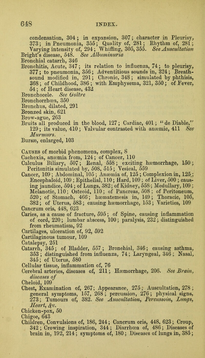 condensation, 304; in expansion, 307; character in Pleurisy^ 373; in Pneumonia, 355; Quality of, 281; Rhythm of, 281; Varying intensity of, 294; Whining, 305,355. See Auscultation Bright's disease, 548. See Albuminuria Bronchial catarrh, 346 Bronchitis, Acute, 347; its relation to influenza, 74; to pleurisy 9 377; to pneumonia, 356; Adventitious sounds in, 324; Breath- sound modified in, 291; Chronic, 348 ; simulated by phthisis, 368 ; of Childhood, 386 ; with Emphysema, 321, 350; of Fever9 54; of Heart disease, 432 Bronchocele. See Goitre Bronchorrhoea, 350 Bronchus, dilated, 291 Bronzed skin, 621 Brow-ague, 263 Bruits all produced in the blood, 127; Cardiae, 401;  de Diable, 129; its value, 410 ; Valvular contrasted with anaemic, 411 See Murmurs. Bursas, enlarged, 103 Causes of morbid phenomena, complex, 8 Cachexia, anaemia from, 124; of Cancer, 110 Calculus Biliary, 507; Renal> 558; exciting haemorrhage, 150; Peritonitis simulated by, 508, 515; Vesical, 559 Cancer, 109 ; Abdominal, 105 ; Anaemia of, 125 ; Complexion in, 125 ; Encephaloid, 109 ; Epithelial, 110; Hard, 109; of Liver, 500 ; caus- ing jaundice, 504; of Lungs, 382; of Kidney, 558 ; Medullary, 109 ; Melanotic, 110; Osteoid, 110; of Pancreas, 508 ; of Peritoneum, 520; of Stomach, 466; haematemesis in, 149; Thoracic, 105, 382; of Uterus, 583 ; causing haemorrhage, 153 ; Varieties, 109 Cancrum oris, 448, 623 Caries, as a cause of fracture, 595; of Spine, causing inflammation of cord, 220; lumbar abscess, 100; paralysis, 232; distinguished from rheumatism, 92 Cartilages, ulceration of, 92, 592 Cartilaginous tumour, 109 Catalepsy, 251 Catarrh, 345; of Bladder, 557 ; Bronchial, 346; causing asthma- 353 ; distinguished from influenza, 74; Laryngeal, 346 ; Nasal? 345; of Uterus, 580 Cellular tissue, inflammation of, 76 Cerebral arteries, diseases of, 211; Hemorrhage, 206. See Brain, diseases of Cheloid, 109 Chest, Examination of, 267; Appearance, 275; Auscultation, 278 ; general symptoms, 157, 268 ; percussion, 276; physical signs, 273; Tumours of, 382. See Auscultation, Percussoin, Lungs, Heart, See. Chicken-pox, 50 Chigoe, 643 Children, Convulsions of, 186, 244; Cancrum oris, 448, 623; Croup, 342 ; Crowing inspiration, 344; Diarrhoea of, 486; Diseases of brain in, 192, 214; symptoms of, 180 ; Diseases of lungs in, 385 ;