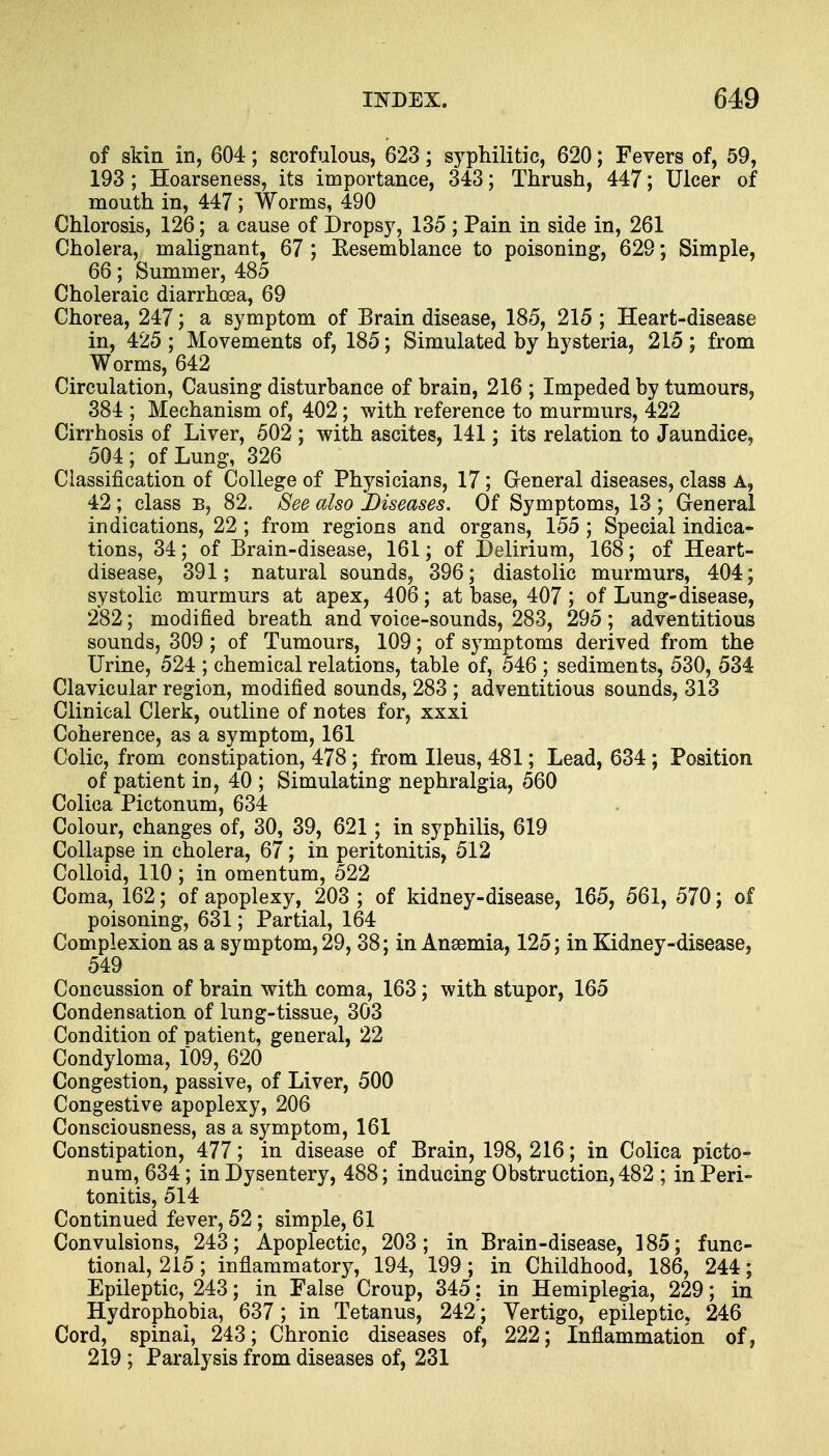 of skin in, 604; scrofulous, 623; syphilitic, 620; Fevers of, 59, 193 ; Hoarseness, its importance, 343; Thrush, 447; Ulcer of mouth in, 447; Worms, 490 Chlorosis, 126; a cause of Dropsy, 135 ; Pain in side in, 261 Cholera, malignant, 67 ; Resemblance to poisoning, 629; Simple, 66; Summer, 485 Choleraic diarrhoea, 69 Chorea, 247; a symptom of Brain disease, 185, 215 ; Heart-disease in, 425 ; Movements of, 185; Simulated by hysteria, 215 ; from Worms, 642 Circulation, Causing disturbance of brain, 216 ; Impeded by tumours, 384 ; Mechanism of, 402; with reference to murmurs, 422 Cirrhosis of Liver, 502 ; with ascites, 141; its relation to Jaundice, 504; of Lung, 326 Classification of College of Physicians, 17; General diseases, class A, 42; class b, 82. See also Diseases. Of Symptoms, 13 ; General indications, 22; from regions and organs, 155; Special indica- tions, 34; of Brain-disease, 161; of Delirium, 168; of Heart- disease, 391; natural sounds, 396; diastolic murmurs, 404; systolic murmurs at apex, 406; at base, 407 ; of Lung-disease, 282; modified breath and voice-sounds, 283, 295 ; adventitious sounds, 309 ; of Tumours, 109; of symptoms derived from the Urine, 524 ; chemical relations, table of, 546 ; sediments, 530, 534 Clavicular region, modified sounds, 283 ; adventitious sounds, 313 Clinical Clerk, outline of notes for, xxxi Coherence, as a symptom, 161 Colic, from constipation, 478; from Ileus, 481; Lead, 634; Position of patient in, 40 ; Simulating nephralgia, 560 Colica Pictonum, 634 Colour, changes of, 30, 39, 621 ; in syphilis, 619 Collapse in cholera, 67; in peritonitis, 512 Colloid, 110 ; in omentum, 522 Coma, 162; of apoplexy, 203 ; of kidney-disease, 165, 561, 570; of poisoning, 631; Partial, 164 Complexion as a symptom, 29, 38; in Anaemia, 125; in Kidney-disease, 549 Concussion of brain with coma, 163; with stupor, 165 Condensation of lung-tissue, 303 Condition of patient, general, 22 Condyloma, 109, 620 Congestion, passive, of Liver, 500 Congestive apoplexy, 206 Consciousness, as a symptom, 161 Constipation, 477; in disease of Brain, 198, 216; in Colica picto- num, 634; in Dysentery, 488; inducing Obstruction, 482 ; in Peri- tonitis, 514 Continued fever, 52; simple, 61 Convulsions, 243; Apoplectic, 203; in Brain-disease, 185; func- tional, 215; inflammatory, 194, 199; in Childhood, 186, 244; Epileptic, 243; in False Croup, 345; in Hemiplegia, 229; in Hydrophobia, 637 ; in Tetanus, 242; Vertigo, epileptic, 246 Cord, spinai, 243; Chronic diseases of, 222; Inflammation of, 219 ; Paralysis from diseases of, 231