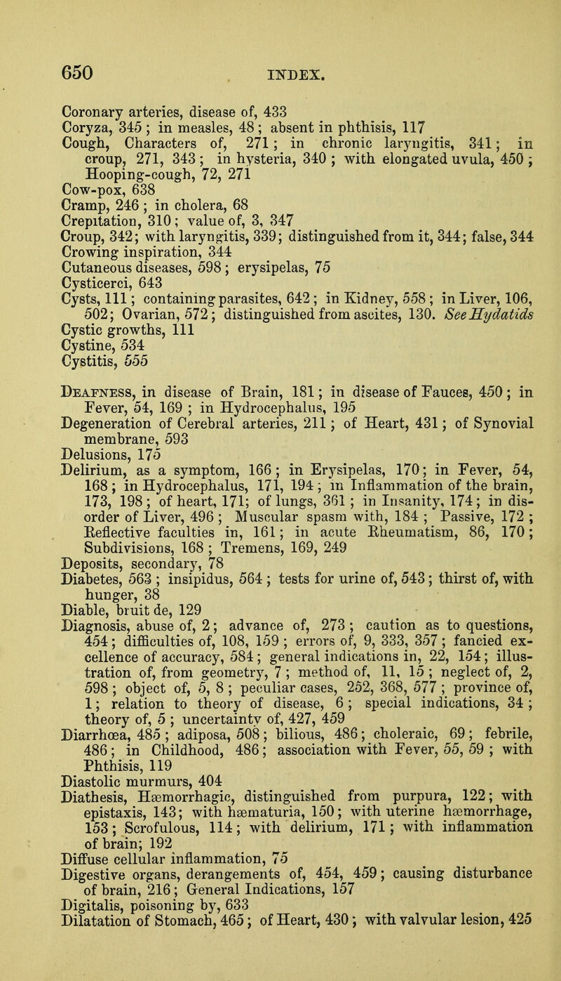 Coronary arteries, disease of, 433 Coryza, 345 ; in measles, 48 ; absent in phthisis, 117 Cough, Characters of, 271; in chronic laryngitis, 341; in croup, 271, 343 ; in hysteria, 340 ; with elongated uvula, 450 ; Hooping-cough, 72, 27i Cow-pox, 638 Cramp, 246 ; in cholera, 68 Crepitation, 310; value of, 3, 347 Croup, 342; with laryngitis, 339; distinguished from it, 344; false, 344 Crowing inspiration, 344 Cutaneous diseases, 598 ; erysipelas, 75 Cysticerci, 643 Cysts, 111; containing parasites, 642; in Kidney, 558 ; in Liver, 106, 502; Ovarian, 572; distinguished from ascites, 130. See Hydatids Cystic growths, 111 Cystine, 534 Cystitis, 555 Deafness, in disease of Brain, 181; in disease of Fauces, 450 ; in Fever, 54, 169 ; in Hydrocephalus, 195 Degeneration of Cerebral arteries, 211; of Heart, 431; of Synovial membrane, 593 Delusions, 175 Delirium, as a symptom, 166; in Erysipelas, 170; in Fever, 54, 168 ; in Hydrocephalus, 171, 194 ; in Inflammation of the brain, 173, 198 ; of heart, 171; of lungs, 361 ; in Insanity, 174; in dis- order of Liver, 496 ; Muscular spasm with, 184 ; Passive, 172 ; Keflective faculties in, 161; in acute Eheumatism, 86, 170; Subdivisions, 168 \ Tremens, 169, 249 Deposits, secondary, 78 Diabetes, 563 ; insipidus, 564 ; tests for urine of, 543; thirst of, with hunger, 38 Diable, bruit de, 129 Diagnosis, abuse of, 2; advance of, 273 ; caution as to questions, 454; difficulties of, 108, 159 ; errors of, 9, 333, 357; fancied ex- cellence of accuracy, 584 ; general indications in, 22, 154; illus- tration of, from geometry, 7 ; method of, 11, 15 ; neglect of, 2, 598 ; object of, 5, 8 ; peculiar cases, 252, 368, 577 ; province of, 1; relation to theory of disease, 6 ; special indications, 34 ; theory of, 5 ; uncertainty of, 427, 459 Diarrhoea, 485 ; adiposa, 508 ; bilious, 486; choleraic, 69 ; febrile, 486 ; in Childhood, 486; association with Fever, 55, 59 ; with Phthisis, 119 Diastolic murmurs, 404 Diathesis, Hemorrhagic, distinguished from purpura, 122; with epistaxis, 143; with hematuria, 150; with uterine hemorrhage, 153; Scrofulous, 114; with delirium, 171; with inflammation of brain; 192 Diffuse cellular inflammation, 75 Digestive organs, derangements of, 454, 459; causing disturbance of brain, 216; General Indications, 157 Digitalis, poisoning by, 633 Dilatation of Stomach, 465; of Heart, 430; with valvular lesion, 425