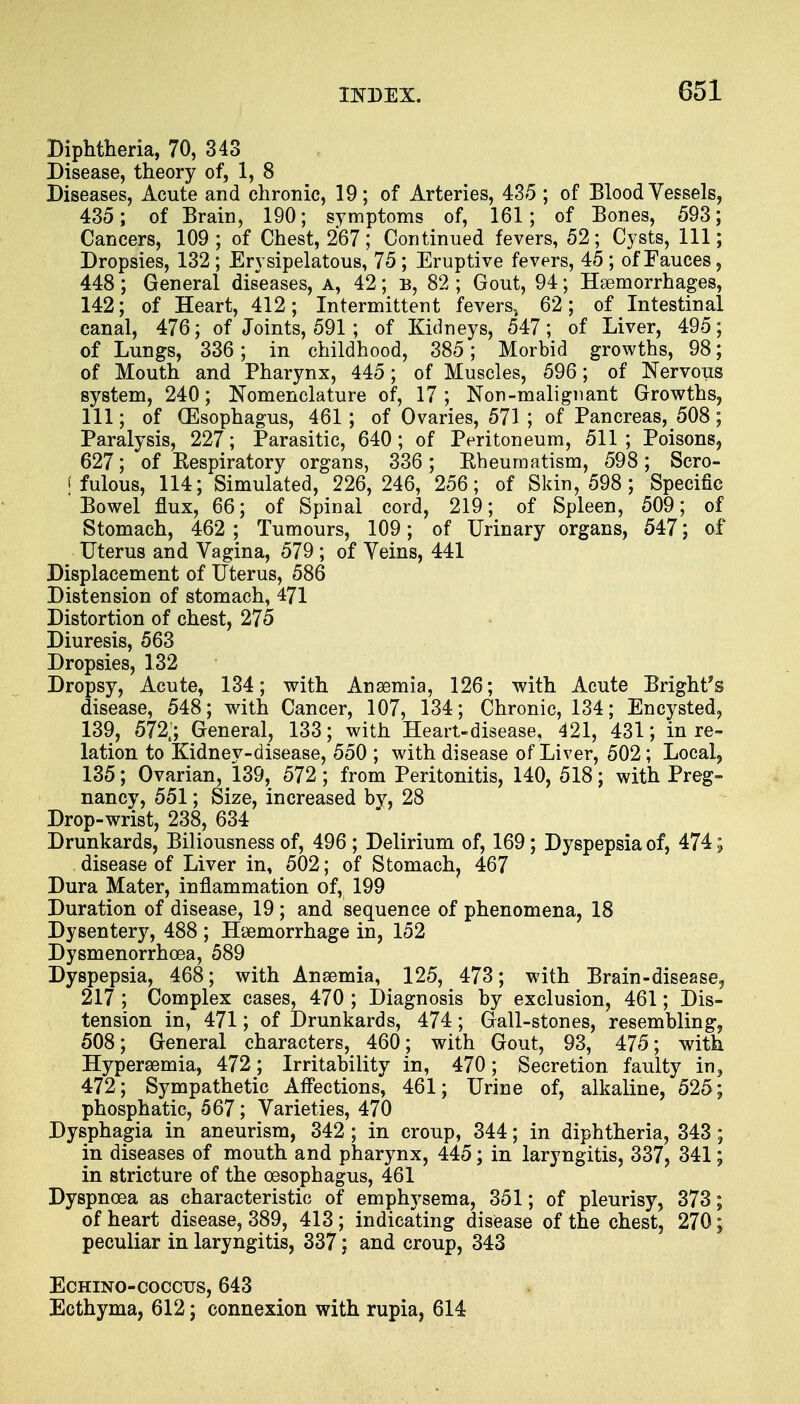 Diphtheria, 70, 343 Disease, theory of, 1, 8 Diseases, Acute and chronic, 19; of Arteries, 435 ; of Blood Vessels, 435; of Brain, 190; symptoms of, 161; of Bones, 593; Cancers, 109; of Chest, 267; Continued fevers, 52; Cysts, 111; Dropsies, 132 ; Erysipelatous, 75; Eruptive fevers, 45 ; of Fauces, 448; General diseases, a, 42; b, 82 ; Gout, 94; Haemorrhages, 142; of Heart, 412; Intermittent fevers, 62; of Intestinal canal, 476; of Joints, 591; of Kidneys, 547; of Liver, 495; of Lungs, 336; in childhood, 385; Morbid growths, 98; of Mouth and Pharynx, 445; of Muscles, 596; of Nervous system, 240; Nomenclature of, 17 ; Non-malignant Growths, 111; of (Esophagus, 461 ; of Ovaries, 571 ; of Pancreas, 508; Paralysis, 227; Parasitic, 640; of Peritoneum, 511 ; Poisons, 627; of Eespiratory organs, 336 ; Rheumatism, 598; Scro- ffulous, 114; Simulated, 226,246, 256; of Skin, 598; Specific Bowel flux, 66; of Spinal cord, 219; of Spleen, 509; of Stomach, 462 ; Tumours, 109; of Urinary organs, 547; of Uterus and Vagina, 579 ; of Veins, 441 Displacement of Uterus, 586 Distension of stomach, 471 Distortion of chest, 275 Diuresis, 563 Dropsies, 132 Dropsy, Acute, 134; with Anaemia, 126; with Acute Bright* s disease, 548; with Cancer, 107, 134; Chronic, 134; Encysted, 139, 572s; General, 133; with Heart-disease, 421, 431; in re- lation to Kidnev-disease, 550 ; with disease of Liver, 502; Local, 135; Ovarian, 139, 572; from Peritonitis, 140, 518; with Preg- nancy, 551; Size, increased by, 28 Drop-wrist, 238, 634 Drunkards, Biliousness of, 496; Delirium of, 169; Dyspepsia of, 474; disease of Liver in, 502; of Stomach, 467 Dura Mater, inflammation of, 199 Duration of disease, 19 ; and sequence of phenomena, 18 Dysentery, 488 ; Haemorrhage in, 152 Dysmenorrhea, 589 Dyspepsia, 468; with Anaemia, 125, 473; with Brain-disease? 217 ; Complex cases, 470 ; Diagnosis by exclusion, 461; Dis- tension in, 471; of Drunkards, 474; Gall-stones, resembling, 508; General characters, 460 ; with Gout, 93, 475; with Hyperemia, 472; Irritability in, 470; Secretion faulty in, 472; Sympathetic Affections, 461; Urine of, alkaline, 525; phosphatic, 567; Varieties, 470 Dysphagia in aneurism, 342 ; in croup, 344; in diphtheria, 343 ; in diseases of mouth and pharynx, 445; in laryngitis, 337, 341; in stricture of the oesophagus, 461 Dyspnoea as characteristic of emphysema, 351; of pleurisy, 373; of heart disease, 389, 413; indicating disease of the chest, 270; peculiar in laryngitis, 337; and croup, 343 Echino-coccus, 643 Ecthyma, 612; connexion with rupia, 614