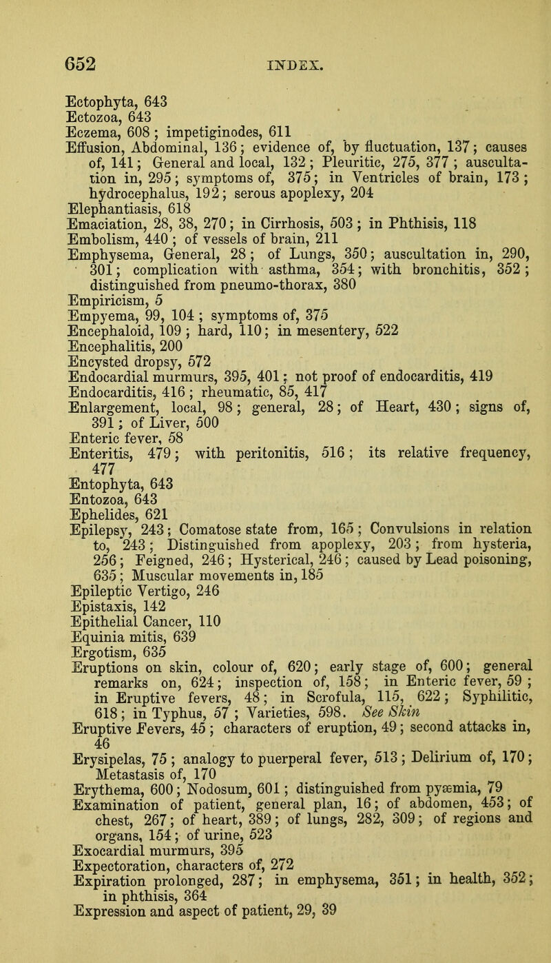 Ectophyta, 643 Ectozoa, 643 Eczema, 608 ; impetiginodes, 611 Effusion, Abdominal, 136; evidence of, by fluctuation, 137; causes of, 141; General and local, 132 ; Pleuritic, 275, 377 ; ausculta- tion in, 295; symptoms of, 375; in Ventricles of brain, 173 ; hydrocephalus, 192; serous apoplexy, 204 Elephantiasis, 618 Emaciation, 28, 38, 270; in Cirrhosis, 503 ; in Phthisis, 118 Embolism, 440 ; of vessels of brain, 211 Emphysema, General, 28; of Lungs, 350; auscultation in, 290, 301; complication with asthma, 354; with bronchitis, 352; distinguished from pneumo-thorax, 380 Empiricism, 5 Empyema, 99, 104 ; symptoms of, 375 Encephaloid, 109 ; hard, 110; in mesentery, 522 Encephalitis, 200 Encysted dropsy, 572 Endocardial murmurs, 395, 401; not proof of endocarditis, 419 Endocarditis, 416 ; rheumatic, 85, 417 Enlargement, local, 98; general, 28; of Heart, 430; signs of, 391; of Liver, 500 Enteric fever, 58 Enteritis, 479; with peritonitis, 516; its relative frequency, 477 Entophyta, 643 Entozoa, 643 Ephelides, 621 Epilepsy, 243; Comatose state from, 165; Convulsions in relation to, 243; Distinguished from apoplexy, 203; from hysteria, 256; Feigned, 246; Hysterical, 246; caused by Lead poisoning, 635; Muscular movements in, 185 Epileptic Vertigo, 246 Epistaxis, 142 Epithelial Cancer, 110 Equinia mitis, 639 Ergotism, 635 Eruptions on skin, colour of, 620; early stage of, 600; general remarks on, 624; inspection of, 158; in Enteric fever, 59 ; in Eruptive fevers, 48; in Scrofula, 115, 622; Syphilitic, 618; in Typhus, 57; Varieties, 598. See Skin Eruptive .Fevers, 45 ; characters of eruption, 49; second attacks in, 46 Erysipelas, 75 ; analogy to puerperal fever, 513 ; Delirium of, 170; Metastasis of, 170 Erythema, 600; Nodosum, 601; distinguished from pyaemia, 79 Examination of patient, general plan, 16; of abdomen, 453; of chest, 267; of heart, 389; of lungs, 282, 309; of regions and organs, 154; of urine, 523 Exocardial murmurs, 395 Expectoration, characters of, 272 Expiration prolonged, 287; in emphysema, 351; in health, 352; in phthisis, 364 Expression and aspect of patient, 29, 39