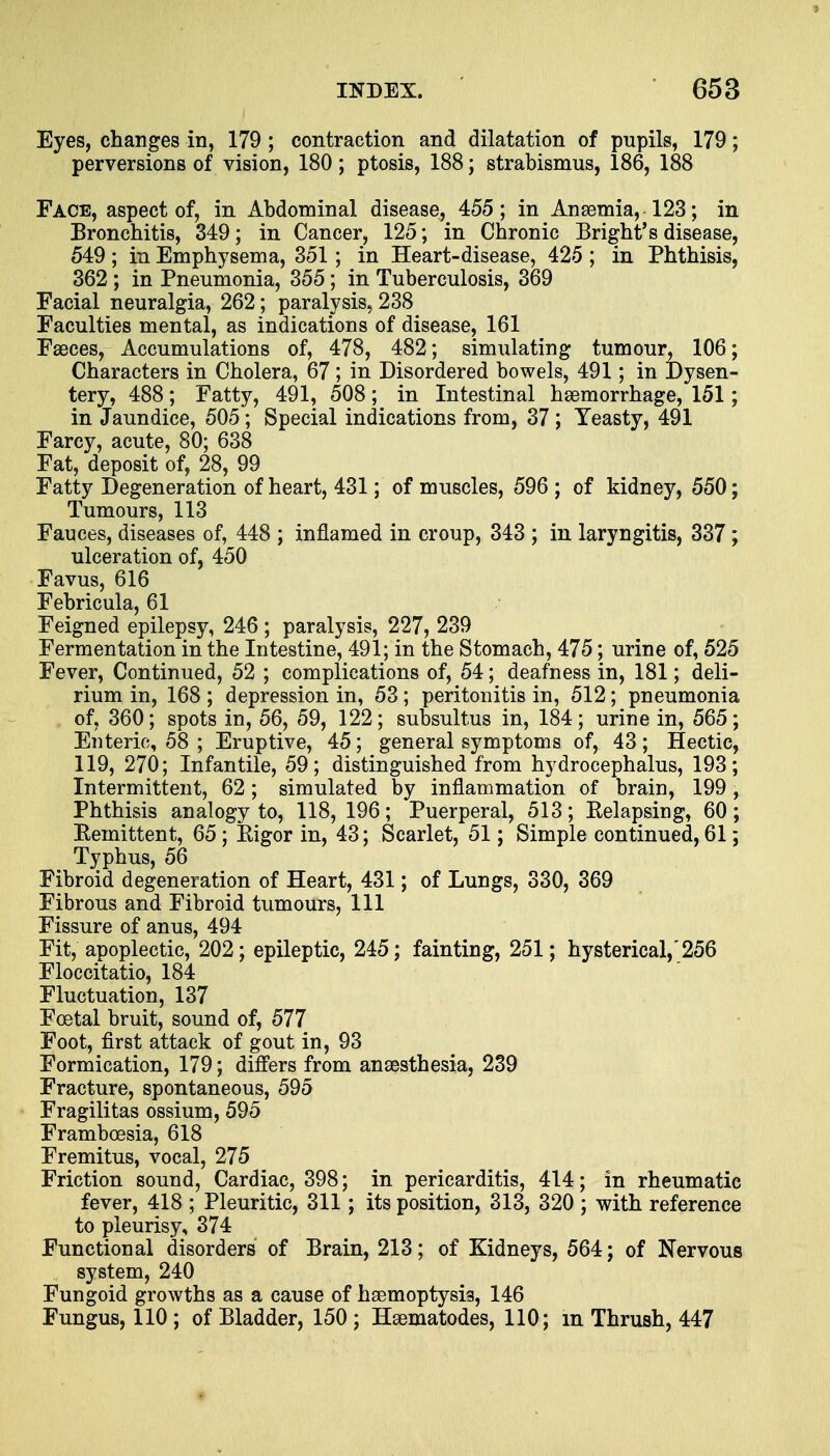 Eyes, changes in, 179 ; contraction and dilatation of pupils, 179; perversions of vision, 180; ptosis, 188; strabismus, 186, 188 Face, aspect of, in Abdominal disease, 455; in Anaemia, 123; in Bronchitis, 349; in Cancer, 125; in Chronic Bright*s disease, 549 ; in Emphysema, 351; in Heart-disease, 425 ; in Phthisis, 362 ; in Pneumonia, 355; in Tuberculosis, 369 Facial neuralgia, 262; paralysis, 238 Faculties mental, as indications of disease, 161 Faeces, Accumulations of, 478, 482; simulating tumour, 106; Characters in Cholera, 67; in Disordered bowels, 491; in Dysen- tery, 488; Fatty, 491, 508; in Intestinal haemorrhage, 151; in Jaundice, 505; Special indications from, 37; Yeasty, 491 Farcy, acute, 80; 638 Fat, deposit of, 28, 99 Fatty Degeneration of heart, 431; of muscles, 596 ; of kidney, 550; Tumours, 113 Fauces, diseases of, 448 ; inflamed in croup, 343 ; in laryngitis, 337; ulceration of, 450 Favus, 616 Febricula, 61 Feigned epilepsy, 246 ; paralysis, 227, 239 Fermentation in the Intestine, 491; in the Stomach, 475; urine of, 525 Fever, Continued, 52 ; complications of, 54; deafness in, 181; deli- rium in, 168 ; depression in, 53; peritonitis in, 512; pneumonia of, 360; spots in, 56, 59, 122; subsultus in, 184; urine in, 565; Enteric, 58 ; Eruptive, 45; general symptoms of, 43 ; Hectic, 119, 270; Infantile, 59; distinguished from hydrocephalus, 193; Intermittent, 62; simulated by inflammation of brain, 199, Phthisis analogy to, 118, 196; Puerperal, 513; Belapsing, 60; Remittent, 65; Bigor in, 43; Scarlet, 51; Simple continued, 61; Typhus, 56 Fibroid degeneration of Heart, 431; of Lungs, 330, 369 Fibrous and Fibroid tumours, 111 Fissure of anus, 494 Fit, apoplectic, 202; epileptic, 245; fainting, 251; hysterical, 256 Floccitatio, 184 Fluctuation, 137 Foetal bruit, sound of, 577 Foot, first attack of gout in, 93 Formication, 179; differs from anaesthesia, 239 Fracture, spontaneous, 595 Fragilitas ossium, 595 Framboesia, 618 Fremitus, vocal, 275 Friction sound, Cardiac, 398; in pericarditis, 414; in rheumatic fever, 418 ; Pleuritic, 311; its position, 313, 320 ; with reference to pleurisy, 374 Functional disorders of Brain, 213; of Kidneys, 564; of Nervous system, 240 Fungoid growths as a cause of haemoptysis, 146 Fungus, 110 ; of Bladder, 150 ; Haematodes, 110; in Thrush, 447