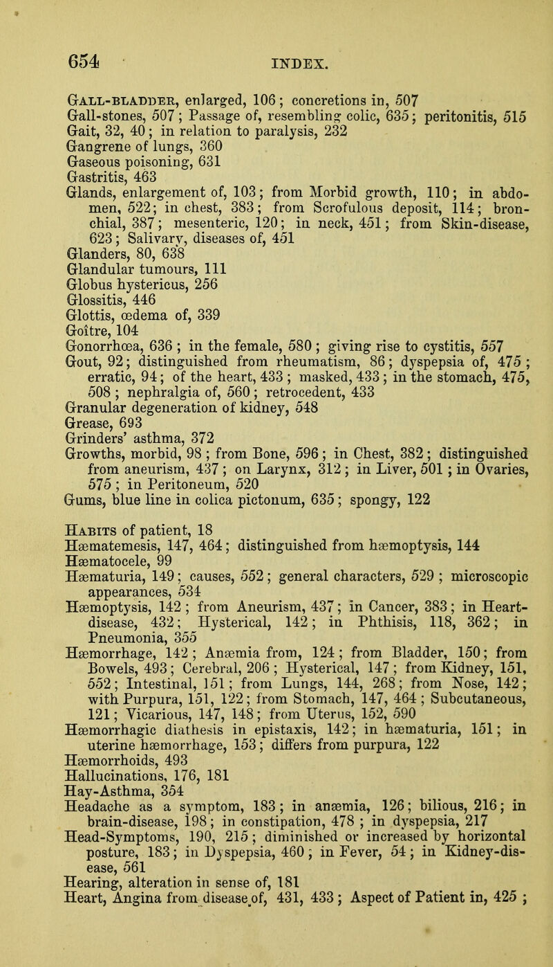 Gall-bladder, enlarged, 106 ; concretions in, 507 Gall-stones, 507; Passage of, resembling colic, 635; peritonitis, 515 Gait, 32, 40 ; in relation to paralysis, 232 Gangrene of lungs, 360 Gaseous poisoning, 631 Gastritis, 463 Glands, enlargement of, 103; from Morbid growth, 110; in abdo- men, 522; inchest, 383; from Scrofulous deposit, 114; bron- chial, 387; mesenteric, 120; in neck, 451; from Skin-disease, 623; Salivary, diseases of, 451 Glanders, 80, 638 Glandular tumours, 111 Globus hystericus, 256 Glossitis, 446 Glottis, oedema of, 339 Goitre, 104 Gonorrhoea, 636 ; in the female, 580 ; giving rise to cystitis, 557 Gout, 92; distinguished from rheumatism, 86; dyspepsia of, 475 ; erratic, 94; of the heart, 433 ; masked, 433 ; in the stomach, 475, 508 ; nephralgia of, 560 ; retrocedent, 433 Granular degeneration of kidney, 548 Grease, 693 Grinders' asthma, 372 Growths, morbid, 98 ; from Bone, 596; in Chest, 382; distinguished from aneurism, 437 ; on Larynx, 312 ; in Liver, 501 ; in Ovaries, 575 ; in Peritoneum, 520 Gums, blue line in colica pictonum, 635; spongy, 122 Habits of patient, 18 Haematemesis, 147, 464; distinguished from haemoptysis, 144 Hematocele, 99 Hematuria, 149; causes, 552; general characters, 529 ; microscopic appearances, 534 Haemoptysis, 142 ; from Aneurism, 437; in Cancer, 383; in Heart- disease, 432; Hysterical, 142; in Phthisis, 118, 362; in Pneumonia, 355 Haemorrhage, 142 ; Anaemia from, 124; from Bladder, 150; from Bowels, 493; Cerebral, 206 ; Hysterical, 147 ; from Kidney, 151, 552; Intestinal, 151; from Lungs, 144, 268; from Nose, 142; with Purpura, 151, 122; from Stomach, 147, 464 ; Subcutaneous, 121; Vicarious, 147, 148; from Uterus, 152, 590 Hemorrhagic diathesis in epistaxis, 142; in hematuria, 151; in uterine haemorrhage, 153 ; differs from purpura, 122 Haemorrhoids, 493 Hallucinations, 176, 181 Hay-Asthma, 354 Headache as a symptom, 183 ; in anaemia, 126; bilious, 216; in brain-disease, 198; in constipation, 478 ; in dyspepsia, 217 Head-Symptoms, 190, 215; diminished or increased by horizontal posture, 183; in Dyspepsia, 460; in Fever, 54; in Kidney-dis- ease, 561 Hearing, alteration in sense of, 181 Heart, Angina from disease of, 431, 433 ; Aspect of Patient in, 425 ;