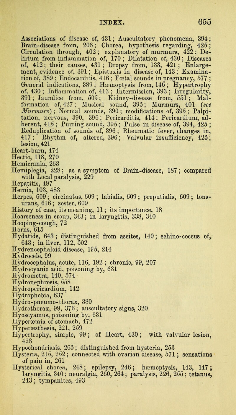 Associations of disease of, 431; Auscultatory phenomena, 394; Brain-disease from, 206; Chorea, hypothesis regarding, 425 ; Circulation through, 402 ; explanatory of murmurs, 422; De- lirium from inflammation of, 170 ; Dilatation of, 430; Diseases of, 412; their causes, 431 ; Dropsy from, 133, 421; Enlarge- ment, evidence of, 391; Epistaxis in disease of, 143; Examina- tion of, 389 ; Endocarditis, 416; Foetal sounds in pregnancy, 577 ; General indications, 389 ; Haemoptysis from, 146; Hypertrophy of, 430 ; Inflammation of, 413 ; Intermission, 393 ; Irregularity, 391; Jaundice from, 505; Kidney-disease from, 551; Mal- formation of, 427; Musical sound, 395; Murmurs, 401 (see Murmurs); Normal sounds, 390; modifications of, 395; Palpi- tation, nervous, 390, 396; Pericarditis, 414; Pericardium, ad- herent, 415 ; Purring sound, 395; Pulse in disease of, 394, 425 ; Reduplication of sounds of, 396 ; Rheumatic fever, changes in, 417; Rhythm of, altered, 396; Valvular insufficiency, 425; lesion, 421 Heart-burn, 474 Hectic, 118, 270 Hemicrania, 263 Hemiplegia, 228; as a symptom of Brain-disease, 187; compared with Local paralysis, 229 Hepatitis, 497 Hernia, 103, 483 Herpes, 609; circinatus, 609 ; labialis, 609; preputialis, 609 ; tons- urans, 616; zoster, 609 History of case, its meaning, 11; its importance, 18 Hoarseness in croup, 343; in laryngitis, 338, 340 Hooping-cough, 72 Horns, 615 Hydatids, 643; distinguished from ascites, 140; echino-coccus of, 643; in liver, 112, 502 Hydrencephaloid disease, 195, 214 Hydrocele, 99 Hydrocephalus, acute, 116, 192 ; chronic, 99, 207 Hydrocyanic acid, poisoning by, 631 Hydrometra, 140, 574 Hydronephrosis, 558 Hydropericardium, 142 Hydrophobia, 637 Hydro-pneumo-thorax, 380 Hydrothorax, 99, 376; auscultatory signs, 320 Hyoseyamus, poisoning by, 631 Hyperemia of stomach, 472 Hyperesthesia, 221, 259 Hypertrophy, simple, 99 ; of Heart, 430; with valvular lesion, 428 Hypochondriasis, 265; distinguished from hysteria, 253 Hysteria, 215, 252; connected with ovarian disease, 571; sensations of pain in, 261 Hysterical chorea, 248; epilepsy, 246; hemoptysis, 143, 147; laryngitis, 340; neuralgia, 260, 264; paralysis, 226, 255; tetanus, 243; tympanites, 493