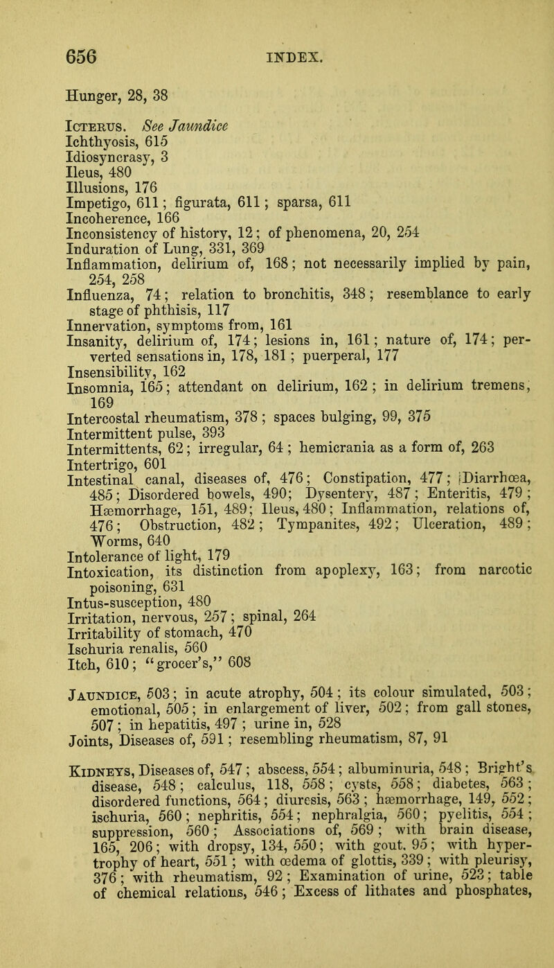 Hunger, 28, 38 Icterus. See Jaundice Ichthyosis, 615 Idiosyncrasy, 3 Ileus, 480 Illusions, 176 Impetigo, 611; figurata, 611; sparsa, 611 Incoherence, 166 Inconsistency of history, 12; of phenomena, 20, 254 Induration of Lung, 331, 369 Inflammation, delirium of, 168; not necessarily implied by pain, 254, 258 Influenza, 74; relation to bronchitis, 348; resemblance to early stage of phthisis, 117 Innervation, symptoms from, 161 Insanity, delirium of, 174; lesions in, 161; nature of, 174; per- verted sensations in, 178, 181 ; puerperal, 177 Insensibilitv, 162 Insomnia, 165; attendant on delirium, 162; in delirium tremens, 169 Intercostal rheumatism, 378 ; spaces bulging, 99, 375 Intermittent pulse, 393 Intermittents, 62; irregular, 64 ; hemicrania as a form of, 263 Intertrigo, 601 Intestinal canal, diseases of, 476; Constipation, 477; (Diarrhoea, 485; Disordered bowels, 490; Dysentery, 487; Enteritis, 479; Hemorrhage, 151, 489; Ileus, 480; Inflammation, relations of, 476; Obstruction, 482 ; Tympanites, 492; Ulceration, 489 ; Worms, 640 Intolerance of light, 179 Intoxication, its distinction from apoplexy, 163; from narcotic poisoning, 631 Intus-susception, 480 Irritation, nervous, 257; spinal, 264 Irritability of stomach, 470 Ischuria renalis, 560 Itch, 610;  grocer's, 608 Jaundice, 503; in acute atrophy, 504; its colour simulated, 503; emotional, 505; in enlargement of liver, 502; from gall stones, 507 ; in hepatitis, 497 ; urine in, 528 Joints, Diseases of, 591; resembling rheumatism, 87, 91 Kidneys, Diseases of, 547 ; abscess, 554; albuminuria, 548 ; Bright's disease, 548; calculus, 118, 558; cysts, 558; diabetes, 563 ; disordered functions, 564; diuresis, 563 ; haemorrhage, 149, 552; ischuria, 560; nephritis, 554; nephralgia, 560; pyelitis, 554 ; suppression, 560; Associations of, 569; with brain disease, 165, 206; with dropsy, 134, 550; with gout, 95; with hyper- trophy of heart, 551; with oedema of glottis, 339 ; with pleurisy, 376; with rheumatism, 92 ; Examination of urine, 523; table of chemical relations, 546; Excess of lithates and phosphates,