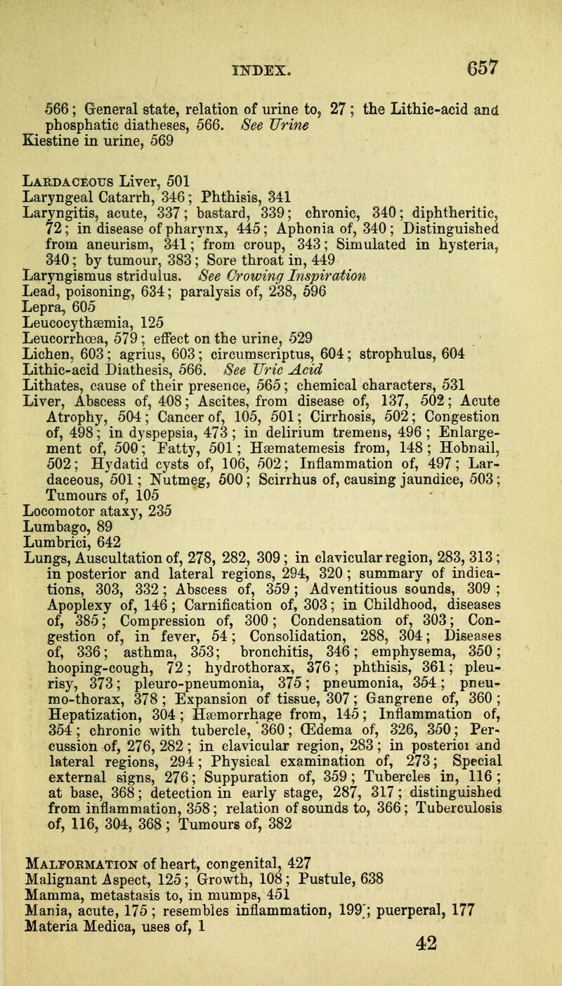 566; G-eneral state, relation of urine to, 27; the Lithic-acid and phosphatic diatheses, 566. See Urine Kiestine in urine, 569 Lakdaceous Liver, 501 Laryngeal Catarrh, 346; Phthisis, 341 Laryngitis, acute, 337; bastard, 339; chronic, 340; diphtheritic, 72; in disease of pharynx, 445; Aphonia of, 340 ; Distinguished from aneurism, 341; from croup, 343; Simulated in hysteria, 340; by tumour, 383; Sore throat in, 449 Laryngismus stridulus. See Crowing Inspiration Lead, poisoning, 634; paralysis of, 238, 596 Lepra, 605 Leucocythaemia, 125 Leucorrhcea, 579; effect on the urine, 529 Lichen, 603; agrius, 603; circumscriptus, 604; strophulus, 604 Lithic-acid Diathesis, 566. See Uric Acid Lithates, cause of their presence, 565; chemical characters, 531 Liver, Abscess of, 408; Ascites, from disease of, 137, 502; Acute Atrophy, 504; Cancer of, 105, 501; Cirrhosis, 502; Congestion of, 498; in dyspepsia, 473 ; in delirium tremens, 496 ; Enlarge- ment of, 500; Fatty, 501; Haematemesis from, 148 ; Hobnail, 502; Hydatid cysts of, 106, 502; Inflammation of, 497; Lar- daceous, 501; Nutmeg, 500; Scirrhus of, causing jaundice, 503; Tumours of, 105 Locomotor ataxy, 235 Lumbago, 89 Lumbrici, 642 Lungs, Auscultation of, 278, 282, 309; in clavicular region, 283, 313; in posterior and lateral regions, 294, 320; summary of indica- tions, 303, 332; Abscess of, 359; Adventitious sounds, 309 ; Apoplexy of, 146; Carnification of, 303; in Childhood, diseases of, 385; Compression of, 300; Condensation of, 303; Con- gestion of, in fever, 54; Consolidation, 288, 304; Diseases of, 336; asthma, 353; bronchitis, 346; emphysema, 350; hooping-cough, 72; hydrothorax, 376; phthisis, 361; pleu- risy, 373; pleuro-pneumonia, 375; pneumonia, 354; pneu- mothorax, 378 ; Expansion of tissue, 307; Gangrene of, 360 ; Hepatization, 304; Haemorrhage from, 145; Inflammation of, 354; chronic with tubercle,' 360; (Edema of, 326, 350 ; Per- cussion of, 276, 282; in clavicular region, 283; in posterioi and lateral regions, 294; Physical examination of, 273; Special external signs, 276 ; Suppuration of, 359; Tubercles in, 116; at base, 368; detection in early stage, 287, 317; distinguished from inflammation, 358; relation of sounds to, 366; Tuberculosis of, 116, 304, 368; Tumours of, 382 Malformation of heart, congenital, 427 Malignant Aspect, 125; Growth, 108; Pustule, 638 Mamma, metastasis to, in mumps, 451 Mania, acute, 175; resembles inflammation, 199'; puerperal, 177 Materia Medica, uses of, 1