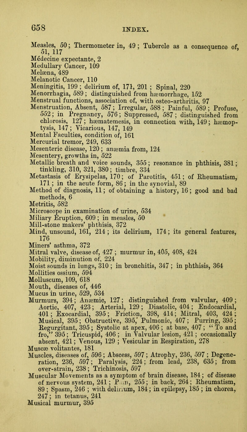 Measles, 50; Thermometer in, 49; Tubercle as a consequence of, 51, 117 Medecine expectante, 2 Medullary Cancer, 109 Melasna, 489 Melanotic Cancer, 110 Meningitis, 199 ; delirium of, 171, 201 ; Spinal, 220 Menorrhagia, 589 ; distinguished from haemorrhage, 152 Menstrual functions, association of, with osteo-arthritis, 97 Menstruation, Absent, 587; Irregular, 588; Painful, 589; Profuse, 552; in Pregnancy, 576; Suppressed, 587 ; distinguished from chlorosis, 127; hsematemesis, in connection with, 149; haemop- tysis, 147; Vicarious, 147, 149 Mental Faculties, condition of, 161 Mercurial tremor, 249, 633 Mesenteric disease, 120 ; anaemia from, 124 Mesentery, growths in, 522 Metallic breath and voice sounds, 355; resonance in phthisis, 381; tinkling, 310, 321, 380; timbre, 334 Metastasis of Erysipelas, 170; of Parotitis, 451; of Rheumatism, 171; in the acute form, 86; in the synovial, 89 Method of diagnosis, 11; of obtaining a history, 16; good and bad methods, 6 Metritis, 582 Microscope in examination of urine, 534 Miliary Eruption, 609 ; in measles, 50 Mill-stone makers' phthisis, 372 Mind, unsound, 161, 214; its delirium, 174; its general features, 176 Miners' asthma, 372 Mitral valve, disease of, 427 ; murmur in, 405, 408, 424 Mobility, diminution of, 224 Moist sounds in lungs, 310 ; in bronchitis, 347 ; in phthisis, 364 Mollities ossium, 594 Molluscum, 109, 618 Mouth, diseases of, 446 Mucus in urine, 529, 534 Murmurs, 394; Ansemic, 127; distinguished from valvular, 409; Aortic, 407, 423; Arterial, 129 ; Diastolic, 404; Endocardial, 401; Exocardial, 395; Friction, 398, 414; Mitral, 403, 424; Musical, 395; Obstructive, 395,' Pulmonic, 407; Purring, 395; Regurgitant, 395 ; Systolic at apex, 406 ; at base, 407;  To and fro, 395; Tricuspid, 406 ; in Valvular lesion, 421; occasionally absent, 421; Venous, 129 ; Vesicular in Respiration, 278 Musca3 volitantes, 181 Muscles, diseases of, 596; Abscess, 597; Atrophy, 236, 597 ; Degene- ration, 236, 597; Paralysis, 224; from lead, 238, 635; from over-strain, 238 ; Trichinosis, 597 Muscular Movements as a symptom of brain disease, 184; of disease of nervous system, 241; P un, 255 ; in back, 264; Rheumatism, 89 ; Spasm, 246 ; with delirium, 184; in epilepsy, 185 ; in chorea, 247; in tetanus, 241 , Musical murmur, 395