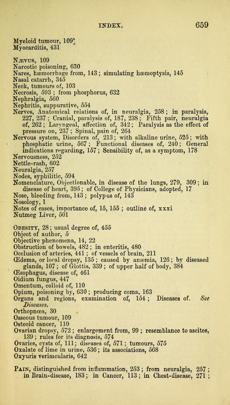 Myeloid tumour, 109* Myocarditis, 431 Kaivus, 109 Narcotic poisoning, 630 Nares, haemorrhage from, 143; simulating haemoptysis, 145 Nasal catarrh, 345 Neck, tumours of, 103 Necrosis, 593 ; from phosphorus, 632 Nephralgia, 560 Nephritis, suppurative, 554 Nerves, Anatomical relations of, in neuralgia, 258 ; in paralysis, 227, 237 ; Cranial, paralysis of, 187, 238; Fifth pair, neuralgia of, 262; Laryngeal, affection of, 342; Paralysis as the effect of pressure on, 237 ; Spinal, pain of, 264 Nervous system, Disorders of, 213; with alkaline urine, 525; with phosphatic urine, 567; Functional diseases of, 240; General indications regarding, 157; Sensibility of, as a symptom, 178 Nervousness, 252 Nettle-rash, 602 Neuralgia, 257 Nodes, syphilitic, 594 Nomenclature, Objectionable, in disease of the lungs, 279, 309; in disease of heart, 395 ; of College of Physicians, adopted, 17 Nose, bleeding from, 143 ; polypus of, 143 Nosology, 1 Notes of cases, importance of, 15, 155 ; outline of, xxxi Nutmeg Liver, 501 Obesity, 28; usual degree of, 455 Object of author, 5 Objective phenomena, 14, 22 Obstruction of bowels, 482 ; in enteritis, 480 Occlusion of arteries, 441; of vessels of brain, 211 (Edema, or local dropsy, 135 ; caused by anaemia, 126; by diseased glands, 107; of Glottis, 339 ; of upper half of body, 384 (Esophagus, disease of, 461 Oidium fungus, 447 Omentum, colloid of, 110 Opium, poisoning by, 630 • producing coma, 163 Organs and regions, examination of, 154 ; Diseases of. See Diseases. Orthopncea, 30 Osseous tumour, 109 Osteoid cancer, 110 Ovarian dropsy, 572 ; enlargement from, 99 ; resemblance to ascites, 139 ; rules for its diagnosis, 574 Ovaries, cysts of, 111; diseases of, 571; tumours, 575 Oxalate of lime in urine, 536; its associations, 568 Oxyuris verimcularis, 642 Pain, distinguished from inflammation, 253 ; from neuralgia, 257 ; in Brain-disease, 183; in Cancer, 113 ; in Chest-disease, 271 ;