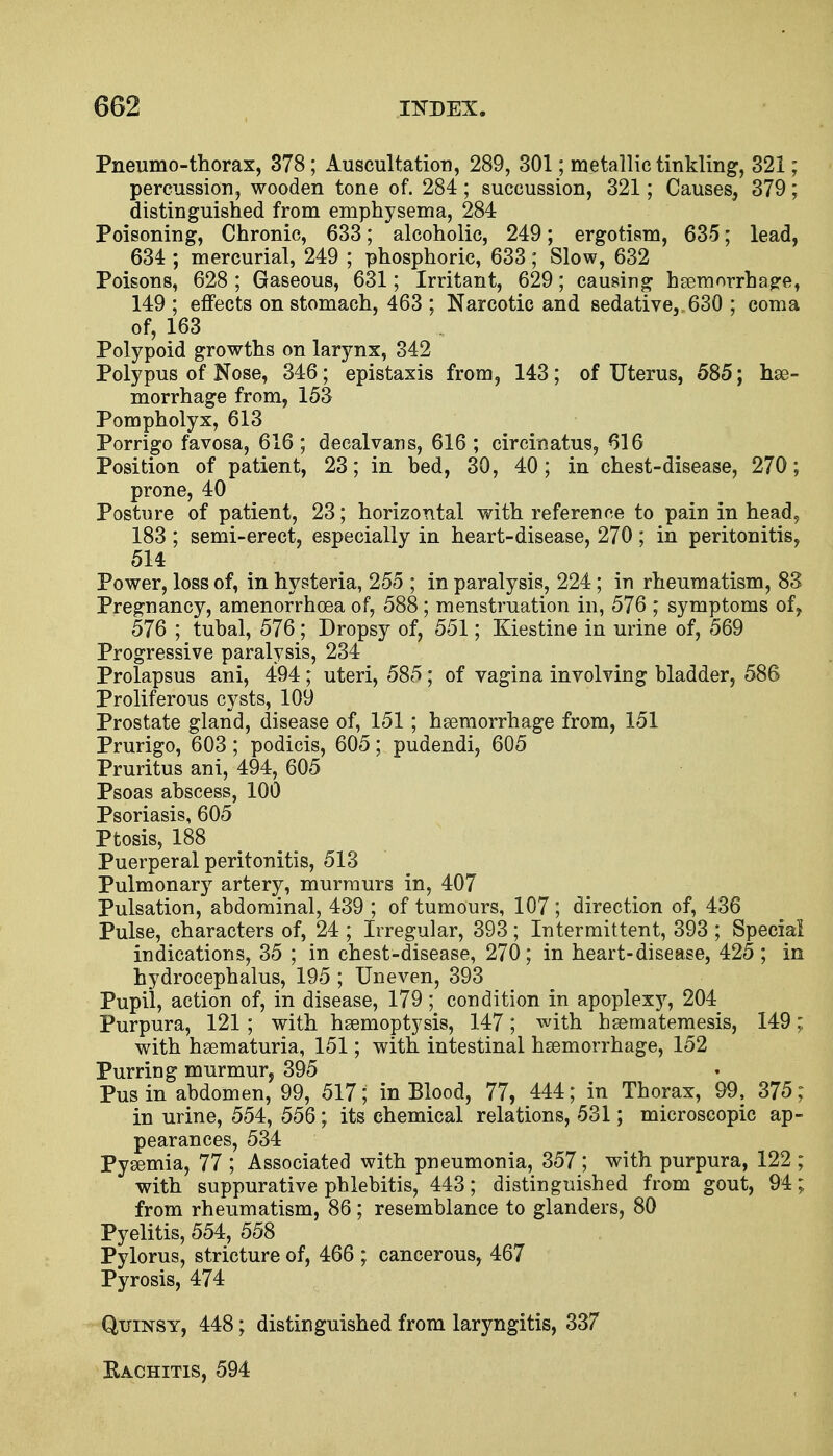 Pneumo-thorax, 378; Auscultation, 289, 301; metallic tinkling, 321; percussion, wooden tone of. 284; succussion, 321; Causes, 379; distinguished from emphysema, 284 Poisoning, Chronic, 633; alcoholic, 249; ergotism, 635; lead, 634 ; mercurial, 249 ; phosphoric, 633; Slow, 632 Poisons, 628 ; Gaseous, 631; Irritant, 629; causing haemorrhage, 149 ; effects on stomach, 463 ; Narcotic and sedative, 630 ; coma of, 163 Polypoid growths on larynx, 342 Polypus of Nose, 346; epistaxis from, 143; of Uterus, 585; he- morrhage from, 153 Pompholyx, 613 Porrigo favosa, 616 ; decalvans, 616 ; circinatus, 616 Position of patient, 23; in bed, 30, 40; in chest-disease, 270; prone, 40 Posture of patient, 23; horizontal with reference to pain in head, 183 ; semi-erect, especially in heart-disease, 270; in peritonitis, 514 Power, loss of, in hysteria, 255 ; in paralysis, 224; in rheumatism, 83 Pregnancy, amenorrhcea of, 588; menstruation in, 576 ; symptoms of, 576 ; tubal, 576; Dropsy of, 551; Kiestine in urine of, 569 Progressive paralysis, 234 Prolapsus ani, 494 ; uteri, 585 ; of vagina involving bladder, 586 Proliferous cysts, 109 Prostate gland, disease of, 151 ; haemorrhage from, 151 Prurigo, 603; podicis, 605; pudendi, 605 Pruritus ani, 494, 605 Psoas abscess, 100 Psoriasis, 605 Ptosis, 188 Puerperal peritonitis, 513 Pulmonary artery, murmurs in, 407 Pulsation, abdominal, 439 ; of tumours, 107 j direction of, 436 Pulse, characters of, 24 ; Irregular, 393; Intermittent, 393 ; Special indications, 35 ; in chest-disease, 270; in heart-disease, 425; in hydrocephalus, 195 ; Uneven, 393 Pupil, action of, in disease, 179; condition in apoplexy, 204 Purpura, 121 ; with haemoptysis, 147; with haematemesis, 149; with haematuria, 151; with intestinal haemorrhage, 152 Purring murmur, 395 Pus in abdomen, 99, 517; in Blood, 77, 444; in Thorax, 99, 375; in urine, 554, 556; its chemical relations, 531; microscopic ap- pearances, 534 Pyaemia, 77 ; Associated with pneumonia, 357; with purpura, 122 ; with suppurative phlebitis, 443; distinguished from gout, 94; from rheumatism, 86; resemblance to glanders, 80 Pyelitis, 554, 558 Pylorus, stricture of, 466 ; cancerous, 467 Pyrosis, 474 Quinsy, 448; distinguished from laryngitis, 337 Rachitis, 594