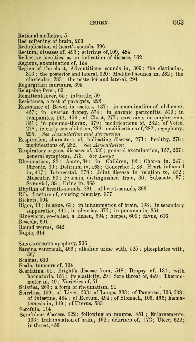 Kational medicine, 5 Red softening of brain, 200 Reduplication of heart's sounds, 396 Rectum, diseases of, 493 ; scirrhus of, 109, 484 Reflective faculties, as an indication of disease, 162 Regions, examination of, 154 Region of the chest, Adventitious sounds in, 309 ; the clavicular, 313 ; the posterior and lateral, 320 ; Modified sounds in, 282 ; the clavicular, 283 ; the posterior and lateral, 294 Regurgitant murmurs, 395 Relapsing fever, 60 Remittent fever, 65 ; infantile, 59 Resistance, a test of paralysis, 225 Resonance of Bowel in ascites, 137; in examination of abdomen, 457; in ovarian dropsy, 574; in chronic peritonitis, 519; in tympanites, 142, 458 ; of Chest, 277; excessive, in emphysema, 351; in pneumo-thorax, 379; modifications of, 282; of Voice, 278 ; in early consolidation, 288; modifications of, 282; segophony, 295. See Auscultation and Percussion Respiration, characters of, indicating disease, 271; healthy, 278 ; modifications of, 282. See Auscultation Respiratory organs, diseases of, 336 ; general examination, 157, 267 ; general symptoms, 273. See Lungs Rheumatism, 82 ; Acute, 84; in Children, 85 ; Chorea in, 247 ; Chronic, 90; Delirium in, 168; Gonorrhoeal, 88; Heart inflamed in, 417 ; Intercostal, 378 ; Joint disease in relation to, 592; Muscular, 89; Pysemia, distinguished from, 86; Subacute, 87 ; Synovial, 88 ; Urine in, 565 Rhythm of breath-sounds, 281; of heart-sounds, 396 Rib, fracture of, causing pleurisy, 377 Rickets, 594 Rigor, 43 ; in ague, 63 ; in inflammation of brain, 198; in secondary suppuration, 444; in pleurisy, 375; in pneumonia, 354 Ringworm, so-called, a lichen, 604 ; herpes, 609; favus, 616 Roseola, 601 Round worms, 642 Rupia, 614 Sanguineous apoplexy, 206 Sarcina ventriculi, 466 ; alkaline urine with, 525 ; phosphates with, 567 Scabies, 610 Scalp, tumours of, 104 Scarlatina, 51; Bright's disease from, 548 ; Dropsy of, 134; with hematuria, 151 ; its elasticity, 29 ; Sore throat of, 449 ; Thermo- meter in, 49 ; Varieties of, 51 Sciatica, 263; a form of rheumatism, 91 Scirrhus, 109; of Liver, 503; of Lungs, 383; of Pancreas, 106,508; of Intestine, 484 ; of Rectum, 494; of Stomach, 106, 466; hsema- temesis in, 149 ; of Uterus, 583 Scrofula, 114 Scrofulous Abscess, 622; following on mumps, 451 ; Enlargements, 103; Inflammation of brain, 192; delirium of, 172; Ulcer, 622; in throat, 450