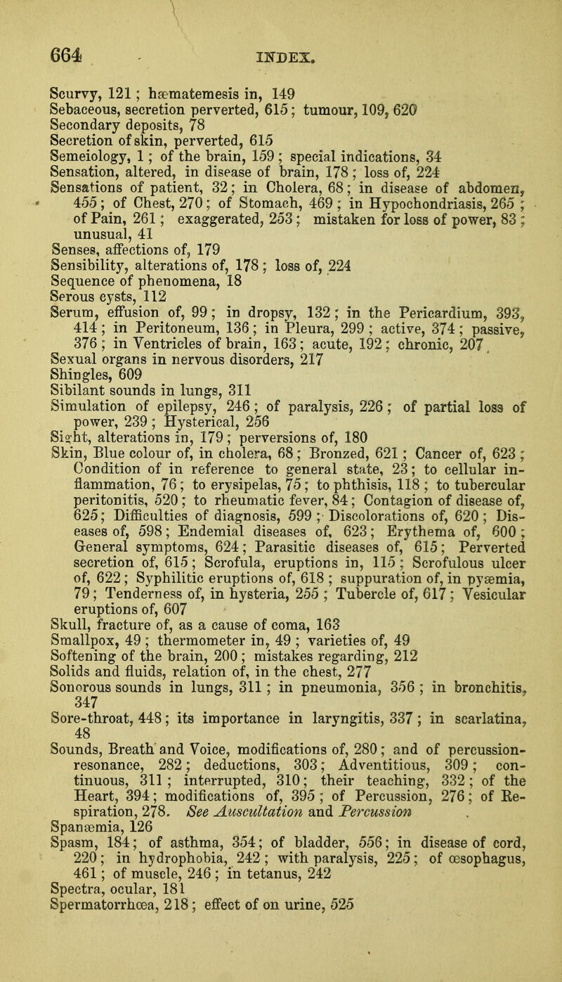 V 664 index. Scurvy, 121; hsematemesis in, 149 Sebaceous, secretion perverted, 615; tumour, 109, 620 Secondary deposits, 78 Secretion of skin, perverted, 615 Semeiology, 1; of the brain, 159 ; special indications, 34 Sensation, altered, in disease of brain, 178; loss of, 224 Sensations of patient, 32; in Cholera, 68; in disease of abdomen, 455 ; of Chest, 270 ; of Stomach, 469 ; in Hypochondriasis, 265 ; of Pain, 261; exaggerated, 253; mistaken for loss of power, 83 ; unusual, 41 Senses, affections of, 179 Sensibility, alterations of, 178 ; loss of, 224 Sequence of phenomena, 18 Serous cysts, 112 Serum, effusion of, 99; in dropsy, 132; in the Pericardium, 393? 414; in Peritoneum, 136; in Pleura, 299 ; active, 374; passive? 376; in Ventricles of brain, 163; acute, 192; chronic, 207, Sexual organs in nervous disorders, 217 Shingles, 609 Sibilant sounds in lungs, 311 Simulation of epilepsy, 246; of paralysis, 226; of partial loss of power, 239 ; Hysterical, 256 Si?nt, alterations in, 179; perversions of, 180 Skin, Blue colour of, in cholera, 68; Bronzed, 621; Cancer of, 623 ; Condition of in reference to general state, 23; to cellular in- flammation, 76 ; to erysipelas, 75; to phthisis, 118 ; to tubercular peritonitis, 520 ; to rheumatic fever, 84; Contagion of disease of, 625; Difficulties of diagnosis, 599 ; Discolorations of, 620 ; Dis- eases of, 598; Endemial diseases of, 623; Erythema of, 600 ; General symptoms, 624; Parasitic diseases of, 615; Perverted secretion of, 615; Scrofula, eruptions in, 115 ; Scrofulous ulcer of, 622; Syphilitic eruptions of, 618 ; suppuration of, in pysemia, 79; Tenderness of, in hysteria, 255 ; Tubercle of, 617; Vesicular eruptions of, 607 Skull, fracture of, as a cause of coma, 163 Smallpox, 49 ; thermometer in, 49 ; varieties of, 49 Softening of the brain, 200 ; mistakes regarding, 212 Solids and fluids, relation of, in the chest, 277 Sonorous sounds in lungs, 311; in pneumonia, 356 ; in bronchitis, 347 Sore-throat, 448; its importance in laryngitis, 337; in scarlatina, 48 Sounds, Breath and Voice, modifications of, 280; and of percussion- resonance, 282; deductions, 303; Adventitious, 309; con- tinuous, 311 ; interrupted, 310; their teaching, 332; of the Heart, 394; modifications of, 395 ; of Percussion, 276; of Re- spiration, 278. See Auscultation and Percussion Spanaemia, 126 Spasm, 184; of asthma, 354; of bladder, 556; in disease of cord, 220; in hydrophobia, 242 ; with paralysis, 225; of oesophagus, 461; of muscle, 246 ; in tetanus, 242 Spectra, ocular, 181 Spermatorrhoea, 218; effect of on urine, 525