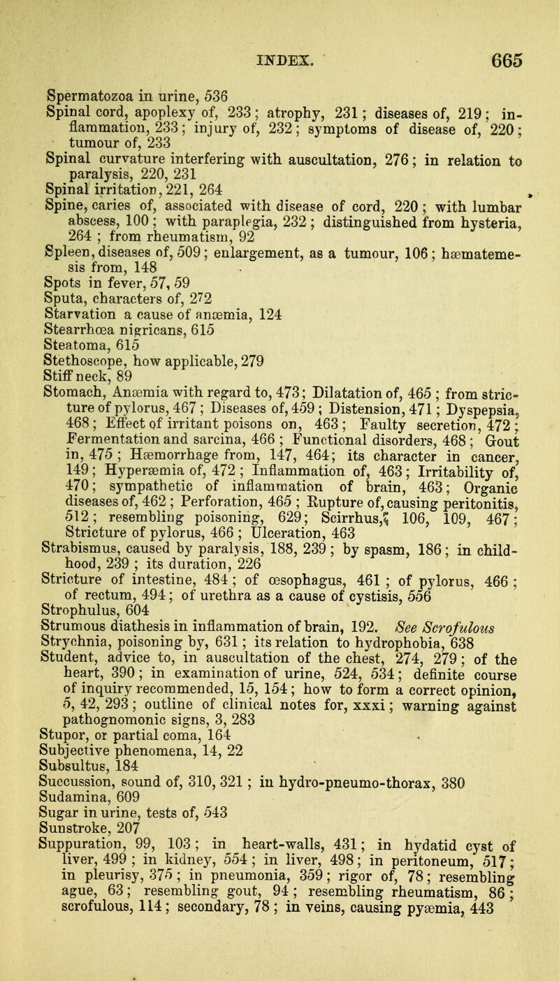 Spermatozoa in urine, 536 Spinal cord, apoplexy of, 233; atrophy, 231; diseases of, 219; in- flammation, 233; injury of, 232; symptoms of disease of, 220; tumour of, 233 Spinal curvature interfering with auscultation, 276; in relation to paralysis, 220, 231 Spinal irritation, 221, 264 Spine, caries of, associated with disease of cord, 220 ; with lumbar abscess, 100 ; with paraplegia, 232 ; distinguished from hysteria, 264 ; from rheumatism, 92 Spleen, diseases of, 509; enlargement, as a tumour, 106; haemateme- sis from, 148 Spots in fever, 57, 59 Sputa, characters of, 272 Starvation a cause of anoemia, 124 Stearrhcea nigricans, 615 Steatoma, 615 Stethoscope, how applicable, 279 Stiff neck, 89 Stomach, Anaemia with regard to, 473; Dilatation of, 465 ; from stric- ture of pylorus, 467; Diseases of, 459 ; Distension, 471; Dyspepsia, 468; Effect of irritant poisons on, 463; Faulty secretion, 472 ; Fermentation and sarcina, 466 ; Functional disorders, 468 ; Gout in, 475 ; Haemorrhage from, 147, 464; its character in cancer, 149; Hyperemia of, 472 ; Inflammation of, 463; Irritability of, 470; sympathetic of inflammation of brain, 463; Organic diseases of, 462 ; Perforation, 465 ; Eupture of, causing peritonitis, 512; resembling poisoning, 629; Scirrhus,^ 106, 109, 467; Stricture of pylorus, 466 ; Ulceration, 463 Strabismus, caused by paralysis, 188, 239; by spasm, 186; in child- hood, 239 ; its duration, 226 Stricture of intestine, 484 ; of oesophagus, 461 ; of pylorus, 466 ; of rectum, 494; of urethra as a cause of cystisis, 556 Strophulus, 604 Strumous diathesis in inflammation of brain, 192. See Scrofulous Strychnia, poisoning by, 631; its relation to hydrophobia, 638 Student, advice to, in auscultation of the chest, 274, 279; of the heart, 390; in examination of urine, 524, 534; definite course of inquiry recommended, 15, 154; how to form a correct opinion, 5, 42, 293; outline of clinical notes for, xxxi; warning against pathognomonic signs, 3, 283 Stupor, or partial coma, 164 Subjective phenomena, 14, 22 Subsultus, 184 Succussion, sound of, 310, 321; in hydro-pneumo-thorax, 380 Sudamina, 609 Sugar in urine, tests of, 543 Sunstroke, 207 Suppuration, 99, 103; in heart-walls, 431; in hydatid cyst of liver, 499 ; in kidney, 554; in liver, 498; in peritoneum, 517; in pleurisy, 375; in pneumonia, 359; rigor of, 78; resembling ague, 63; resembling gout, 94; resembling rheumatism, 86; scrofulous, 114; secondary, 78 ; in veins, causing pyaemia, 443
