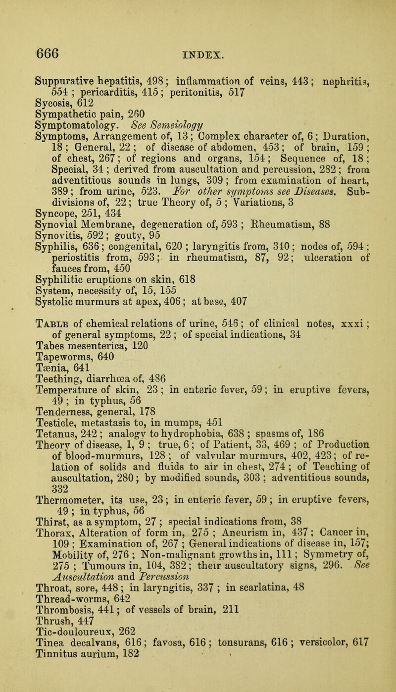 Suppurative hepatitis, 498 ; inflammation of veins, 443 ; nephritis, 554 ; pericarditis, 415; peritonitis, 517 Sycosis, 612 Sympathetic pain, 260 Symptomatology. See Semeiology Symptoms, Arrangement of, 13; Complex character of, 6; Duration, 18 ; General, 22 ; of disease of abdomen, 453 ; of brain, 159 ; of chest, 267; of regions and organs, 154; Sequence of, 18 ; Special, 34 ; derived from auscultation and percussion, 282; from adventitious sounds in lungs, 309 ; from examination of heart, 389; from urine, 523. For other symptoms see Diseases. Sub- divisions of, 22; true Theory of, 5 ; Variations, 3 Syncope, 251, 434 Synovial Membrane, degeneration of, 593 ; Rheumatism, 88 Synovitis, 592; gouty, 95 Syphilis, 636; congenital, 620 ; laryngitis from, 340; nodes of, 594 ; periostitis from, 593; in rheumatism, 87, 92; ulceration of fauces from, 450 Syphilitic eruptions on skin, 618 System, necessity of, 15, 155 Systolic murmurs at apex, 406; at base, 407 Table of chemical relations of urine, 546; of clinical notes, xxxi; of general symptoms, 22 ; of special indications, 34 Tabes mesenterica, 120 Tapeworms, 640 Tsenia, 641 Teething, diarrhoea of, 486 Temperature of skin, 23 ; in enteric fever, 59; in eruptive fevers, 49 ; in typhus, 56 Tenderness, general, 178 Testicle, metastasis to, in mumps, 451 Tetanus, 242 ; analogy to hydrophobia, 638 ; spasms of, 186 Theory of disease, 1, 9 ; true, 6 ; of Patient, 33, 469 ; of Production of blood-murmurs, 128 ; of valvular murmurs, 402, 423; of re- lation of solids and fluids to air in chest, 274; of Teaching of auscultation, 280; by modified sounds, 303 ; adventitious sounds, 332 Thermometer, its use, 23; in enteric fever, 59 ; in eruptive fevers, 49 ; in typhus, 56 Thirst, as a symptom, 27 ; special indications from, 38 Thorax, Alteration of form in, 275 ; Aneurism in, 437; Cancer in, 109 ; Examination of, 267 ; General indications of disease in, 157; Mobility of, 276 ; Non-malignant growths in, 111; Symmetry of, 275 ; Tumours in, 104, 382; their auscultatory signs, 296. See Auscultation and Percussion Throat, sore, 448 ; in laryngitis, 337 ; in scarlatina, 48 Thread-worms, 642 Thrombosis, 441; of vessels of brain, 211 Thrush, 447 Tic-douloureux, 262 Tinea decalvans, 616; favosa, 616; tonsurans, 616; versicolor, 617 Tinnitus aurium, 182