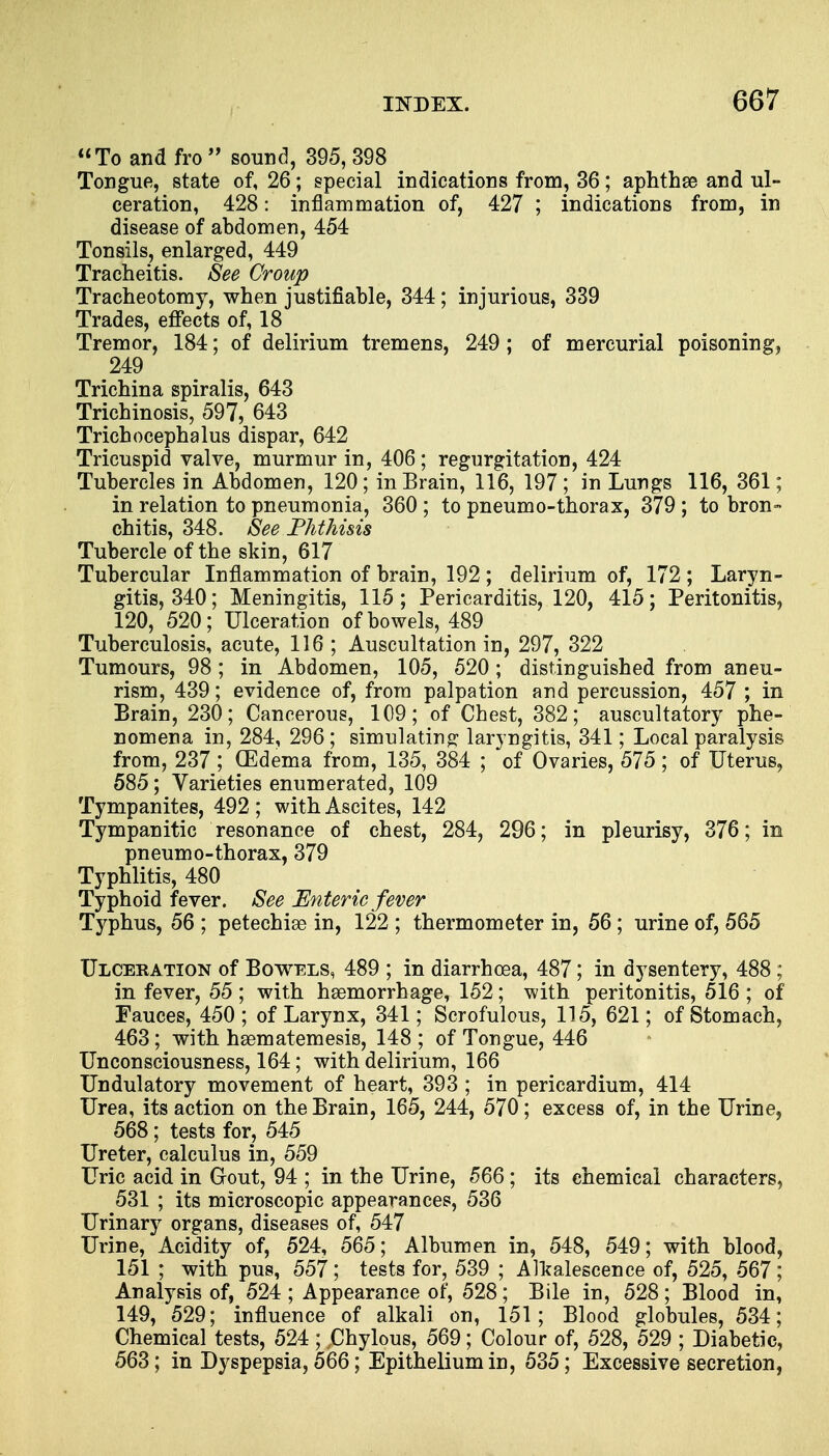 To and fro  sound, 395, 398 Tongue, state of, 26; special indications from, 36; aphthae and ul- ceration, 428: inflammation of, 427 ; indications from, in disease of abdomen, 454 Tonsils, enlarged, 449 Tracheitis. See Croup Tracheotomy, when justifiable, 344; injurious, 339 Trades, effects of, 18 Tremor, 184; of delirium tremens, 249 ; of mercurial poisoning, 249 Trichina spiralis, 643 Trichinosis, 597, 643 Trichocephalus dispar, 642 Tricuspid valve, murmur in, 406; regurgitation, 424 Tubercles in Abdomen, 120; in Brain, 116, 197; in Lungs 116, 361; in relation to pneumonia, 360 ; to pneumo-thorax, 379 ; to bron- chitis, 348. See Phthisis Tubercle of the skin, 617 Tubercular Inflammation of brain, 192 ; delirium of, 172 ; Laryn- gitis, 340; Meningitis, 115; Pericarditis, 120, 415; Peritonitis, 120, 520; Ulceration of bowels, 489 Tuberculosis, acute, 116 ; Auscultation in, 297, 322 Tumours, 98; in Abdomen, 105, 520; distinguished from aneu- rism, 439; evidence of, from palpation and percussion, 457 ; in Brain, 230; Cancerous, 109; of Chest, 382; auscultatory phe- nomena in, 284, 296; simulating laryngitis, 341; Local paralysis from, 237 ; (Edema from, 135, 384 ; of Ovaries, 575; of Uterus, 585; Varieties enumerated, 109 Tympanites, 492 ; with Ascites, 142 Tympanitic resonance of chest, 284, 296; in pleurisy, 376; in pneumo-thorax, 379 Typhlitis, 480 Typhoid fever. See Enteric fever Typhus, 56 ; petechias in, 122 ; thermometer in, 56; urine of, 565 Ulcekation of Bowels, 489 ; in diarrhoea, 487; in dysentery, 488 .; in fever, 55; with hsemorrhage, 152; with peritonitis, 516; of Fauces, 450 ; of Larynx, 341; Scrofulous, 115, 621; of Stomach, 463; with hsematemesis, 148 ; of Tongue, 446 Unconsciousness, 164; with delirium, 166 Undulatory movement of heart, 393 ; in pericardium, 414 Urea, its action on the Brain, 165, 244, 570; excess of, in the Urine, 568; tests for, 545 Ureter, calculus in, 559 Uric acid in Gout, 94 ; in the Urine, 566; its chemical characters, 531 ; its microscopic appearances, 536 Urinary organs, diseases of, 547 Urine, Acidity of, 524, 565; Albumen in, 548, 549; with blood, 151 ; with pus, 557 ; tests for, 539 ; Alkalescence of, 525, 567 ; Analysis of, 524 ; Appearance of, 528 ; Bile in, 528 ; Blood in, 149, 529; influence of alkali on, 151; Blood globules, 534; Chemical tests, 524; .Chylous, 569; Colour of, 528, 529 ; Diabetic, 563; in Dyspepsia, 566; Epithelium in, 535; Excessive secretion,