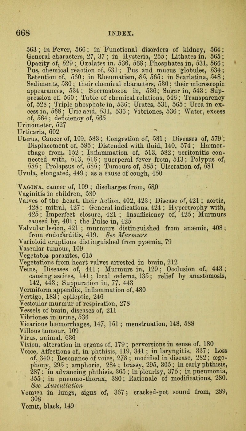 563; in Fever, 566; in Functional disorders of kidney, 564; General characters, 27, 37 ; in Hysteria, 255 ; Lithates in, 565 ; Opacity of, 529 ; Oxalates in, 536, 568 ; Phosphates in, 531, 566 ; Pus, chemical reaction of, 531; Pus and mucus globules, 534; Retention of, 560; in Rheumatism, 85, 565 ; in Scarlatina, 548 ; Sediments, 530 ; their chemical characters, 530 ; their microscopic appearances, 534; Spermatozoa in, 536; Sugar in, 543 ; Sup- pression of, 560 ; Table of chemical relations, 546 ; Transparency of, 528 ; Triple phosphate in, 536; Urates, 531, 565 ; Urea in ex- cess in, 568 ; Uric acid, 531, 536 ; Yibriones, 536 ; Water, excess of, 564; deficiency of, 565 Urinometer, 527 Urticaria, 602 Uterus, Cancer of, 109, 583 ; Congestion of, 581; Diseases of, 579 ; Displacement of, 585 ; Distended with fluid, 140, 574 ; Haemor- rhage from, 152 ; Inflammation of, 513, 582; peritonitis con- nected with, 513, 516; puerperal fever from, 513; Polypus of, 585 ; Prolapsus of, 585 ; Tumours of, 585 ; Ulceration of, 581 Uvula, elongated, 449 ; as a cause of cough, 450 Vagina, cancer of, 109 ; discharges from, 58.0 Vaginitis in children, 580 Valves of the heart, their Action, 402, 423 ; Disease of, 421 ; aortic, 428 ; mitral, 427 ; General indications, 424 ; Hypertrophy with, 425; Imperfect closure, 421 ; Insufficiency of, 425; Murmurs caused by, 401; the Pulse in, 425 Valvular lesion, 421 ; murmurs distinguished from anaemic, 408; from endocarditis, 419. See Murmurs Varioloid eruptions distinguished from pyaemia, 79 Vascular tumour, 109 Vegetable parasites, 615 Vegetations from heart valves arrested in brain, 212 Veins, Diseases of, 441; Murmurs in, 129; Occlusion of, 443 ; causing ascites, 141; local oedema, 135; relief by anastomosis, 142, 443 ; Suppuration in, 77, 443 Vermiform appendix, inflammation of, 480 Vertigo, 183; epileptic, 246 Vesicular murmur of respiration, 278 Vessels of brain, diseases of, 211 Vibriones in urine, 536 Vicarious haemorrhages, 147, 151; menstruation, 148, 588 Villous tumour, 109 Virus, animal, 636 Vision, alteration in organs of, 179 ; perversions in sense of, 180 Voice, Affections of, in phthisis, 119, 341; in laryngitis, 337; Loss of, 340; Resonance of voice, 278; modified in disease, 282; aego- phony, 295 ; amphoric, 284 ; brassy, 295, 305 ; in early phthisis, 287; in advancing phthisis, 365 ; in pleurisy, 375 ; in pneumonia, 355 ; in pneumo-thorax, 380; Rationale of modifications, 280. See Auscultation Vomica in lungs, signs of, 367; cracked-pot sound from, 289, 308 Vomit, black, 149