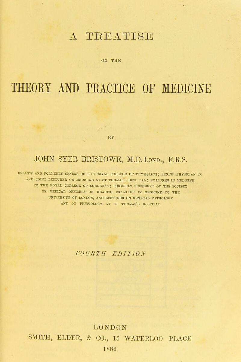 A TEEATISE ON THE THEOKY AND PEAOTIOE OF MEDICINE BY JOHN SYER BEISTOWE, M.D.Lond., F.RS. FELLOW AXD FOHMERLY CENSOR OP THE ROTAt, COLLEGE OP PHYSICIANS ; SENIOR PHTSICIAH TO AND JOIST LECTUIIER ON ilEDICINB AT ST THOMAS'S HOSPITAL ; EXAJnNER IN MEDICINE TO THE ROYAL COLLEGE OP SURGEONS ; POnJIERLY PRESIDENT OP THE SOCIETY OP MEDICAL OFFICERS OP HEALTH, EXAMDJEB Df MEDICINB TO THE UNrVEBSITY OP LONDON, AND LECTURER ON GENERAL PATHOLOGY AND ON PHYSIOLOGY AT ST THOMAS'S HOSPITAr. FOURTH EDITION LONDON SMITH, ELDER, & CO., 15 WATERLOO PLACE 1882