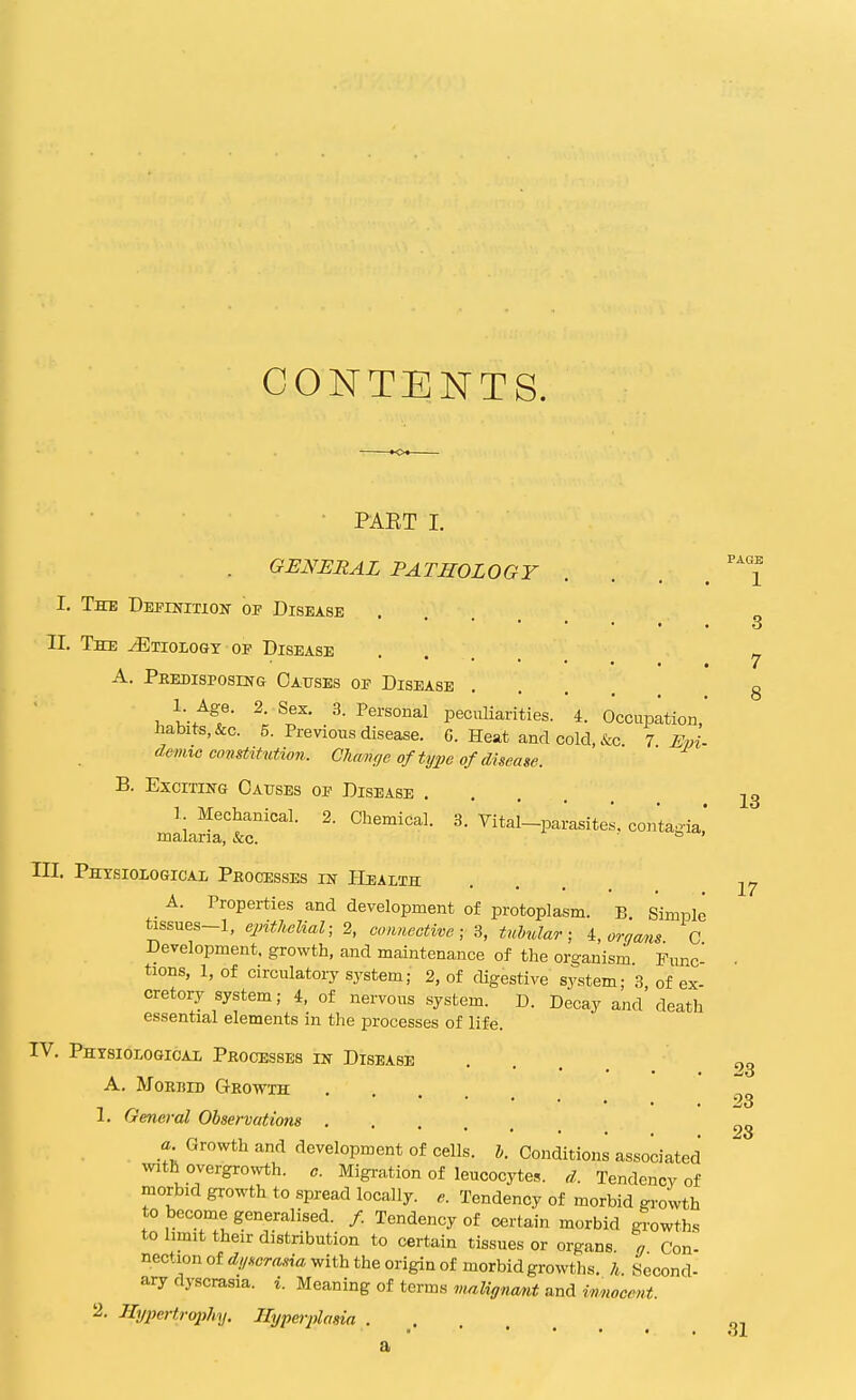 CONTENTS. • PAET I. . GENERAL PATHOLOGY I. TffE DEPrMTiON- OF Disease II. The Etiology of Disease A. Predisposing Causes of Disease 1 Age. 2. Sex. 3. Personal peculiarities. 4. Occupation, Jiabits,&c. 5. Previous disease. C. Heat and cold, &c. 7 Epi- demio co2isMutio7i. Chanfje of tyjje of disease. B. Exciting Causes of Disease .... 1 Mechanical. 2. Chemical. 3. Vital-parasites, contegia' malaria, &c. ' III. Physiological Peocesses in PIealth A. Properties and development of protoplasm. B Simple tissues-1, epithelial; 2, connective; 3, tuhdar; 4., organs. C Development, growth, and maintenance of the organism Fimc- tions, 1, of circulatory system; 2, of cUgestive system; 3 of ex- cretory system; 4, of nervous system. D. Decay and'death essential elements in the processes of life. IV. Physiological Processes in Disease A. MoRIilD Q-ROWTH .... 1. General Observations a Growth and development of cells, h. Conditions associated with overgrowth, c. Migration of leucocytes, d. Tendency of morbid growth to spread locally, e. Tendency of morbid growth to become generalised. /. Tendency of certain morbid growths to limit their distribution to certain tissues or organs a Con- nectionof6^//*cr«,vm with the origin of morbid growths, h Second- ary dyscrasia. i. Meaning of terms vMlignant and innocent. 2. Jlypertrojihy. Hyperplasia a PAGB 1 3 7 8 13 17 23 23 28 31