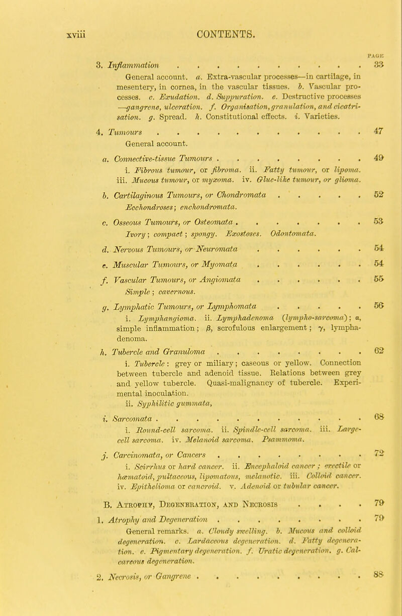 PAGK 3. Inflammation S.'J General account, a. Extra-vascular processes—in cartilage, in mesentery, in cornea, in the vascular tissues, b. Vascular pro- cesses. G. Eayudation. d. Siippiuratwn. e. Destructive processes —gangrene, ulceration, f. Organisation, ep-amdatvm, and cicatri' sation. g. Spread. /(. Constitutional effects, i. Varieties. 4. Tumours 47 General account. a. Connective-tissue Tumours ........ 49 i. Fiho'ous tumour, or fibroma, ii. Fatty t%t/nwur, or lipoma. iii. Muoous tumow, or myxoma, iv. Oluc-like turtwur, or glioma. b. Cartilaginous Tumours, or Chondromata 62 Fochondroses; enolwiidromata. c. OsseoUrS Tumours, or Osteomata ....... 5S Ivory; compact; spongy. Fxosstoses. Odontomata. d. Ne>-vous Tumours, or Neuromata 54 e. Muscular Tumours, or Myomata 64 f. Vascular Tumours, or Angiomata 55 Simple; caverncus. g. Lymphatic Tumours, or Lymphomata 66 i. Lym2)lMngioma. ii. LympTiadcnoma {lymplio-sarco^ia^; o, simple inflammation; ^, scrofulous enlargement; 7, lympha- denoma. h. Tubercle and Granuloma 62 i. Tubercle: grey or miliary; caseous or yellow. Connection between tubercle and adenoid tissue. Eolations between grey and yellow tubercle. Quasi-malignancy of tubercle. Experi- mental inoculation. ii. Syphilitic gimmata, i. Sarcomata 68 i. Round-cell sarcoma, ii. Sj)indle-cell sarcoma, iii. Large- cell sarcoma, iv. Melaiwid sa/rcoma. Psammoma. j. Carcinnmata, or Cancei^s 72 i. Scirrhus ov hard cancer, ii. Fncephaloirl can-c-er ; erectile ov lucmatoid, 2>ultaccoxis, lipomatous, melaiwtic. iii. Colloid camcer. iv. Epithelioma or cancroid, v. Adenoid or tubular cancer. B. Atrophy, Deqenhbation, and Necrosis . ... 79 1. Ati'oi)hy and Degeneration 71) General remarks, a. Cloudy .welling, b. Mucous and colloid degeneration, c. Lardaccovs dcgcju-ratum. d. Fatty degenera- ticn. e. Pigmentary degonei'ation. f. Uratio degeneration, g. Cal- careous degeneration. 2, Necrosis, or Qangrenc 8S