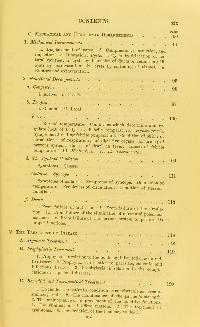 C. Mechanical and Functional Debangements . . . go 1. Mechanical Derangements gj a. Displacement of parts, h. Compression, contraction, and impaction, c. Dilatation : Cysts, i. Cysts by dilatation of na- tural cavities; ii. cysts by distension of ducts or retention ; iii. cysts by extravasation; iv. cysts by softening of tissues, d. Eupture and extravasation. 2. Functional Derangements gg a. Congestion 95 i. Active, ii. Passive. b. Di-opsy gj, i. General, ii. Local. 100 i. Nornoal temperature. Conditions which determine and re- gulate heat of body. ii. Febrile temperature. Hyperjiyrexia. Symptoms attending febrile temperature. Condition of skin ; of circulation ; of respiration ; of digestive organs; of urine; of nervous system. Causes of death in fever. Causes of febrile temperature, iii. Hectic fever, iv. The Tlwrmometer. d. The Typhoid Condition jqq Symptoms. Causes. e. Collapse. Syncope jjj Symptoms of collapse. Symptoms of syncope. Depression of temperature. Feebleness of circulation. Condition of nervous fimctions. /. Death 113 i. From failure of nutrition, ii. From failure of the circula- tion, iii. From failure of the elimination of effete and poisonous matters, iv. From failure of the nervous system to perform its proper functions. The THEATansNT of Disease 2i8 A. Hygienic Treatment B. Prophylactic Treatment yiQ. 1. Prophylaxis in relation to the tendency, inherited or acquired, to disease. 2. Prophylaxis in relation to parasitic, endemic, and infectious diseases. 3. Prophylaxis in relation to the compli- cations or sequelfe of disease. C. Remedial and Therapeutical Treatment .... 12O 1. To render the patient's condition as comfortable as circum- stances permit. 2. The maintenance of the patient's strength. n. The maintenance or improvement of the nutritive functions, 4. The elimination of effete matters. 5. The treatment of symptoms. 6. The obviation of the tendency to death. a 2