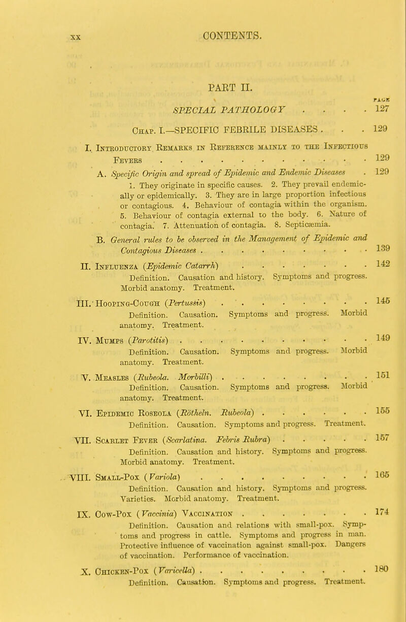 PAET II. SPECIAL PATHOLOGY . . . .127 Ohap. I.—specific febrile diseases . . .129 I.. Intbodtjotory. Remarks in Reference ilainly to the Infbctiottb Fevers 129 A. Sjieci/ic Origin and spread of Epidemic and Endemic Diseases . 129 1. They originate in specific causes. 2. They prevail endemic- ally or epidemically. 3. They are in large proportion infectious or contagious. 4. Behaviour of contagia within the organism. 5. Behaviour of contagia external to the body. 6. Nature of contagia.' 7. Attenuation of contagia. 8. Septicaemia. B. Genei-al rules to he observed in the Management of Epidemic and Contagious Diseases . . . . . • • • .139 n. Ineltjbnza (Epidemic Catarrh) 142 Definition. Causation and history. Symptoms and progress. Morbid anatomy. Treatment, lil.'HooprN'G-OoTJG'H (Pertussis) 1^ Definition. Causation. Symptoms and progress. Morbid anatomy. Treatment. rV. Mttmpb (Parotitis) 149 Definition. Causation. Symptoms and progress. Morbid anatomy. Treatment. y. Measles (Rubeola. Morbilli) 151 Definition. Causation. Symptoms and progress. ]\Iorbid anatomy. Treatment. VI. Epidemic Roseola (Rdtheln. Rubeola) 155 Definition. Causation. Symptoms and progi'ess. Treatment. VII. Scarlet Fever (Scarlatina. Feh-is Rubra) 157 Definition. Causation and history. Symptoms and progress. Morbid anatomy. Treatment. Vni. Small-Pox (Variola) 165 Definition. Causation and history. SjTnptoms and progress. Varieties. Morbid anatomy. Treatment. IX. Oow-Pox (Vaccinia) Vaccination l''! Definition. Causation and relations with small-pox. Symp- toms and progress in cattle. Symptoms and progress in man. Protective influence of vaccination against small-pox. Dangers of vaccination. Performance of vaccination. X. Ohicken-Pox (Varicella) IBO Definition. Causation. Symptoms and progress. Treatment.