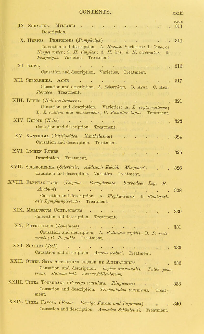 PAGE IX. Stjbamina. Mtltaria 311 Description. X. Herpes. Pemphiuus {Pompholyn;) ...... 311 Causation and description. A. Horpes. Varieties : 1. Zona, or Herpes zoster; 2. H. simplex; 3. H. iris; 4. U. circinatus. B. PempMgios. Varieties. Treatment. XI. RupiA 316 Causation and description. Varieties. Treatment. Xn. Seboeehcea. Acne 317 Causation and description. A. Sehorrhcea. B. Acne. C. Acne Posacea. Treatment. X;iII. Lupirs {Noli me tangere) 321 Causation and description. Varieties: A. L. erijthematos^ts; B. L. exedens a/)id non-excdens; C. Pustular lu^ncs. Treatment. XrV. Keioh) (Kelis) 323 Causation and description. Treatment. XV. Xanthoma {Vitilif/oidea. Xanthelasma) 324 Causation and description. Treatment. XVL Lichen Rttber 325 Description. Treatment. XVII. ScLEROBEEiiA {Scleriasis. Addison's Keloid. Morphcea). . . 326 Causation and description. Varieties. Treatment. X;VIIL Elephantiasis {Elephas. Pachydermia. JBarhadoes Leg. E. Arabum) 328 Causation and description. A. Elepliantiasis. B. Eleplianti- asi^ LympJimigieetodes. Treatment. XTX. MOLLTJSCTJM CONTAGIOSUM 33O Causation and description. Treatment. XX. Phthieiasis {Lousiness') 33I Causation and description. A. Pedic^ilus capitis ; B. P. vesti- menti ; C. P. pubis. Treatment. XXI. Scabies (Itch) 333 Causation and description. Aoa/rus scahiei. Treatment. XXII. Other Skin-Apfections caused bt ANiMAionxEs . . , 336 Causation and description. Zeptus autti/imialis. Pulex pene- trans. Pulanm hml. Acarus fullie^do7-mn. XXIII. Tinea Tonstjrans {Porriyo scutulata. Ringivorm) . . . 338 Causation and description. Triolwphyton tonsurans. Treat- ment. XXIV. Tinea Favosa {Favus. Porriyo Favosa and Lupinosa) . . .340 Cau.sation and description. Achorioii SoJwnleinii. Treatment.