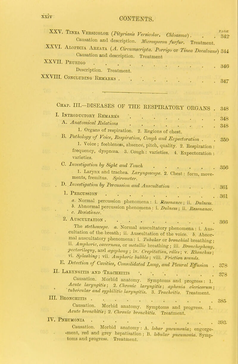 XXV. Tinea Veesicoloe {IHtynam Versicolor. Chloasma) . . . Causation and description. JSIicrosporon fmfwr. Treatment. XXVI. Alopecia Areata {A. Cirommc-ipta. Porngo ov Tinea Decalvam) 344 Causation and description. Treatment XXVII. Petteigo ^ . 346 Description. Treatment. XXVIII. CONCLTTDING EeiTAEKS ... Causation. Morbid anatomy: A. lobar pnevvionm; engorge- .ment, red and grey hepatisation; B. hbular pneumonia. Symp- toms and progress. Treatment. 348 348 Chap. III.-DISEASES OF THE EESPIEATORY ORGANS . 348 I. IlfTEODTJCTOEX E.EMAEKS A. Anatomical Relations • . . , 1. Organs of respiration. 2. Regions of chest. B. Pathology of Voice, Respiration, Cough and Expectoration . . 350- 1. Voice ; feebleness, absence, pitch, quality. 2. Respiration : frequency, dyspnoea. 3. Cough: varieties. 4. Expectoration: varieties. 0. Investigation bij Sight and Touch 355, 1. Larynx and trachea. Laryngoscope. 2. Chest: form, move- ments, fremitus. Spirometer. , 'D. Investigation hy Percussion and Auscultation . . . .361 1. Peecttssiok a. Normal percussion phenomena: i. Resonance; ii. Dulness. _ ^bnorinal percussion phenomena : i.iJMZ72^5S; ii. c. Resistance. 2. Attscttltation- The stethoscope, a. Normal auscultatory phenomena: i. Aus- cultation of the breath; ii. Auscultation of the voice. 5. Abnor- mal auscultatory phenomena: i. TuhuUr or branchial breathing: 11. AmpJwric, cavernous, or metallic breathing; iii. Bronchoplwny IHxtoHloquy,^^^ cegopJwny ; iv. Crepitation, rales; v. Rhonchm'; VI. Splashing ; vii. Amphoric bubble; \iii. Fricticn sounds. E. Detection of Cavities, Consolidated Lung, and Pleural Effusion . 3! n. Laetnqitis AND Teacheitis Causation. Morbid anatomy. Symptoms and progress • 1 Acute laryngitis; 2. Chronic laryngitis; aplwnia cUricoi-^im; tuUrcula/r and syphilitic laryngitis. 3. Tracheitis. Treatment. III. Beonchitis Causation. Morbid anatomy. Symptoms and progress. 1. Acute bronchitis; 2. Chronic bronchitis. Treatment. IV. PjCnBTTMONIA . 361 366 78 378 385- 393.