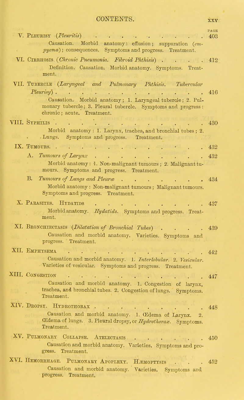 PAGE V. Pletikist {Pleuritis) 403 Causation. Morbid anatomy: effusion; suppuration {cvi- jrijema) ; consequences. Symptoms and progress. Treatment. VI. CiKRHOSis (C/irom'e PweMmonjrt. Fibroid Phthisis) .... 412 Definition. Causation. Morbid anatomy. Symptoms. Treat- ment. VII. Ttjbeecle {Laryngeal and Pulmonary Phthisis. Tubercular Pleurisy) .416 Causation. Morbid anatomy; 1. Laryngeal tubercle; 2. Pul- monary tubercle; 3. Pleural tubercle. Symptoms and progress : chronic; acute. Treatment. VIII. Syphilis . . . ' 430 Morbid anatomy : 1. Larynx, trachea, and bronchial tubes ; 2. . Lungs. Symptoms and progress. Treatment. IX. Tttmoites • . . 432 A. Tumours of Larynx . , . 432 Morbid anatomy: 1. Non-malignant tumovirs ; 2. Malignant tu- mours. Symptoms and progress. Treatment. B. Tumours of Lungs and Pleurce 434 Morbid anatomy : Non-malignant tumours; Malignant tumours. Sj'mptoms and progress. Treatment. X. Parasites. Hydatids 437 Morbid anatomy. Hydatids. Symptoms and progress. Treat- ment. XI. BROifCHiECTASis {Dilatation of Bronchial Tubes) . . . . 439 Causation and morbid anatomy. Varieties. Symptoms and progress. Treatment. Xn. Emphysema , 442 Causation and morbid anatomy. 1. Interlolular. 2. Vesicular. Varieties of vesicular. Symptoms and progress. Treatment. Xni. Congestion 447 Causation and morbid anatomy. 1. Congestion of larynx, trachea, and bronchial tubes. 2. Congestion of lungs. Symptoms. Treatment. XIV. Dropsy. Hydrothoeax 448 Causation and morbid anatomy. 1. (Edema of Larynx. 2. (Edema of lungs. 3. Pleural dropsy, or Hydrothorax. Symptoms. Treatment. XV. Ptomonary Collapse. Atelectasis 450 Causation and morbid anatomy. Varieties. Symptoms and pro- gress. Treatment. XVI. Hemorrhage. Pulmonary Apoplexy. UiEMOPTYsis . . . 452 Causation and morbid anatomy. Varieties. Symptoms and progress. Treatment.
