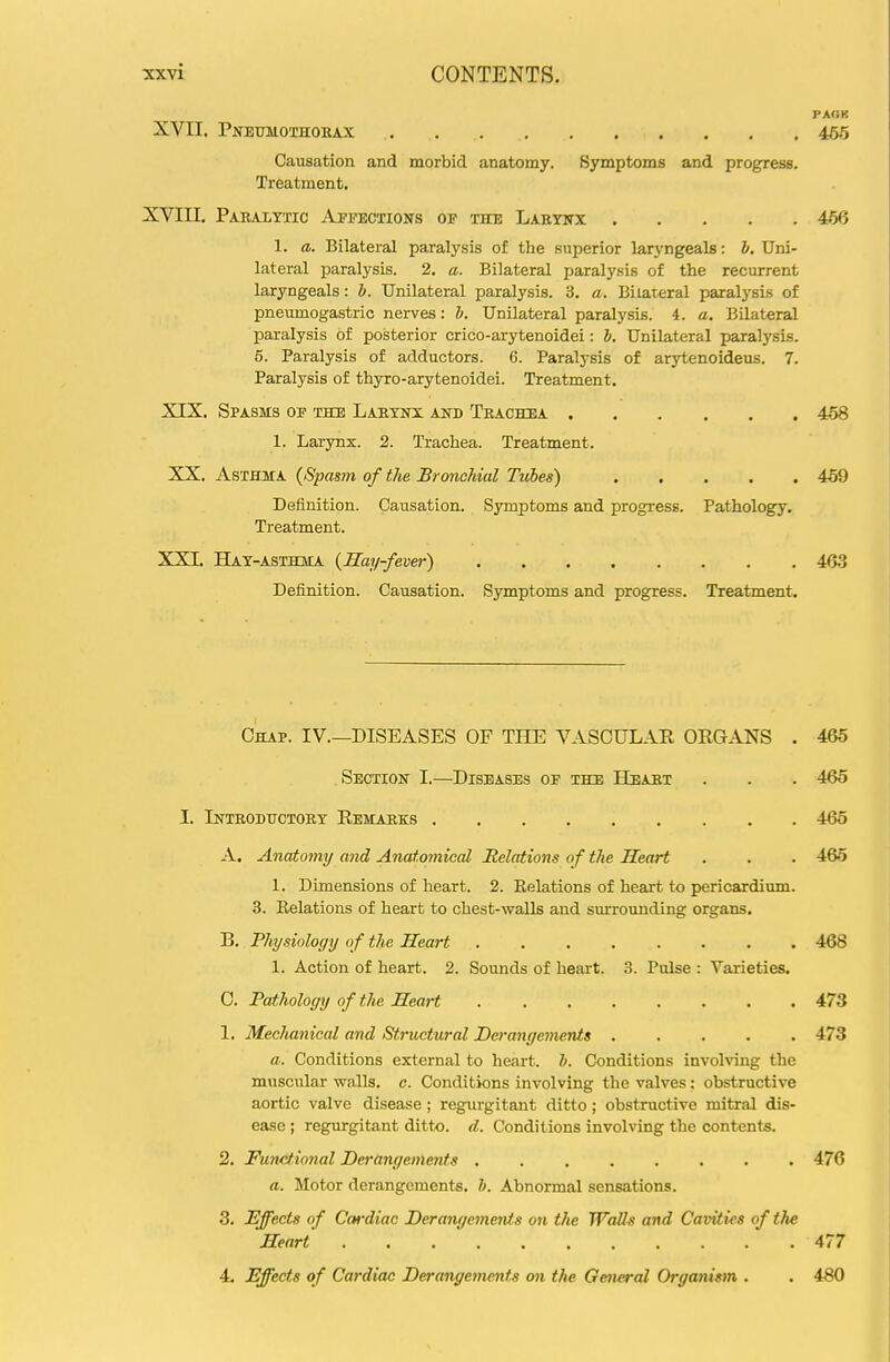 PA«F XVII. Pneumothokax 465 Causation and morbid anatomy. Symptoms and progress. Treatment. XVin. Paralttio Appections of the Labyitx 456 1. a. Bilateral paralysis of the superior laryngeals: h. Uni- lateral paralysis. 2. a. Bilateral paralysis of the recurrent laryngeals: &. Unilateral paralysis. 3. a. Bilateral paralysis of pneumogastric nerves: &. Unilateral paralysis. 4. a. Bilateral paralysis of posterior crico-arytenoidei: J. Unilateral paralysis. 6. Paralysis of adductors. 6. Paralysis of arytenoideus. 7. Paralysis of thyro-arytenoidei. Treatment. XIX. Spasms op the Lakxnx and Trachea 458 1. Larynx. 2. Trachea. Treatment. XX. Asthma {Spasm of the Bronchial Tubes) 469 Definition. Causation. Symptoms and progress. Pathology. Treatment. XXI. Hat-asthma {Hay-fever) 463 Definition. Causation. Symptoms and progress. Treatment. Chap. IV.—DISEASES OF THE VASCULAR ORGANS . 466 Section I.—Diseases op the Heart . . . 465 I. Introdhctorx Remarks 465 A. Anatomy and Anatomical Relations of the Heart . . . 465 1. Dimensions of heart. 2. Kelations of heart to pericardium. 3. Relations of heart to chest-walls and sm-rounding organs. B. Thysiology of the Heart 468 1. Action of heart. 2. Sounds of heart. 3. Pulse : Varieties. C. Pathology of the Heart 473 1. Mechanical and Structural Derangements 473 a. Conditions external to heart, h. Conditions involving the muscular walls, c. Conditions involving the valves; obstructive aortic valve disease; regurgitant ditto; obstructive mitral dis- ease ; regurgitant ditto, d. Conditions involving the contents. 2. Functional Derangements 476 a. Motor derangements, h. Abnormal sensations. 3. Effects of Cardiac Derangements on the Walls and Cavities of the Heart ........... 477 4. Effects of Cardiac Derangements on the General Organism . . 480