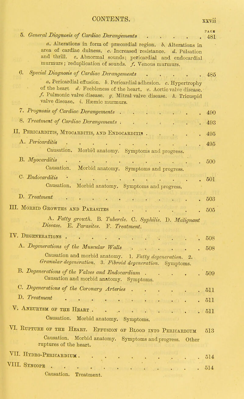XXVll PAGI o. General Diagnosis of Cardiac Derangements 481 a. Alterations in form of precordial region. 5. Alterations in area of cardiac dulness. c. Increased resistance, d. Pulsation and thrill, e. Abnormal sounds; pericardial and endocardial murmurs ; reduplication of sounds. /. Venous murmurs. 6. Special Diagnosis of Cardiac Derangements 486 a. Pericardial e£Eusion. &. Pericardial adhesion, c. Hypertrophy of the heart d. Feebleness of the heart, e. Aortic valve disease. /. Pulmonic valve disease, g. Mitral valve disease, h. Tricuspid valve disease., i. Hsemic murmurs. 7. Prognosis of Cardiac Derangements 490 8. Treatment of Cardiac Dej-angements 493 II. Pericaeditis, Mtocaeditis, and Estdocaeditis . . . . . 495 A. Pericarditis 495 Causation. Morbid anatomy. Sj-mptonis and progress. B. Myocarditis 500 Causation. Morbid anatomy. Symptoms and progress. C JEndocarditis 501 Causation. Morbid anatomy. Symptoms and progress. D. Treatment . . ggg in. MoEBm Geowihs and Paeasites 505 A. Fattjj growth. B. Tubercle. 0. Syphilis. D. Malignant Disease. E. Parasites. F. Treatment. IV. DEGEiraEATIONS 508 A. Degenerations of the Musctdar Walls . . . . . . 508 Causation and morbid anatomy. 1. Fatty degeneration. 2. Granular degeneration. 3. Fibroid degeneration. Symptoms. B. Degenerations of the Valves and Endocardium ' 509 Causation and morbid anatomy. Symptoms. C. Degenerations of the Coronary Arteries 611 D. Treatment V. AlTETJKTSM OF THE HeAET . . 511 Causation. Morbid anatomy. Symptoms. VI. RtJPTUEE OF THE HeAET. EfFUSIOIT OF BlOOD INTO PeRICAEDITJM 513 Causation. Morbid anatomy. Symptoms and progress. Other ruptures of the heart. VII. I-Itbro-Peeicardiuh , , .514 VIII. Stncope \ Causation. Treatment.